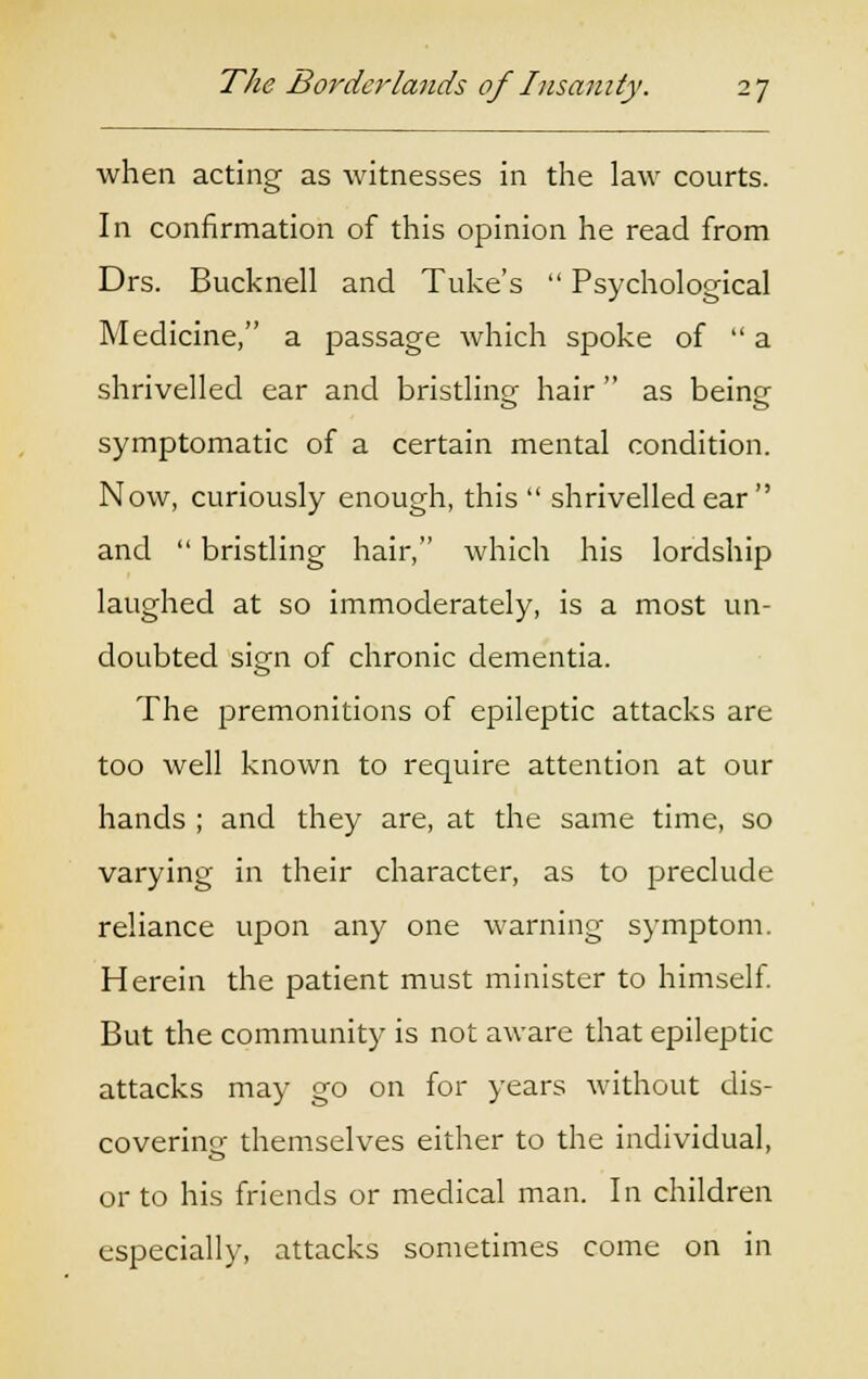 when acting as witnesses in the law courts. In confirmation of this opinion he read from Drs. Bucknell and Tuke's  Psychological Medicine, a passage which spoke of  a shrivelled ear and bristling hair  as being symptomatic of a certain mental condition. Now, curiously enough, this  shrivelled ear  and  bristling hair, which his lordship laughed at so immoderately, is a most un- doubted sign of chronic dementia. The premonitions of epileptic attacks are too well known to require attention at our hands ; and they are, at the same time, so varying in their character, as to preclude reliance upon any one warning symptom. Herein the patient must minister to himself. But the community is not aware that epileptic attacks may go on for years without dis- covering themselves either to the individual, or to his friends or medical man. In children especially, attacks sometimes come on in