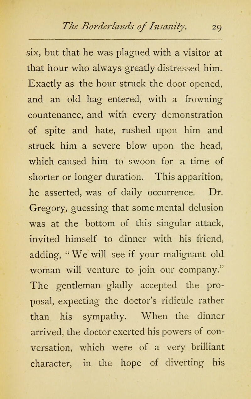 six, but that he was plagued with a visitor at that hour who always greatly distressed him. Exactly as the hour struck the door opened, and an old hag entered, with a frowning countenance, and with every demonstration of spite and hate, rushed upon him and struck him a severe blow upon the head, which caused him to swoon for a time of shorter or longer duration. This apparition, he asserted, was of daily occurrence. Dr. Gregory, guessing that some mental delusion was at the bottom of this singular attack, invited himself to dinner with his friend, adding,  We will see if your malignant old woman will venture to join our company. The gentleman gladly accepted the pro- posal, expecting the doctor's ridicule rather than his sympathy. When the dinner arrived, the doctor exerted his powers of con- versation, which were of a very brilliant character, in the hope of diverting his