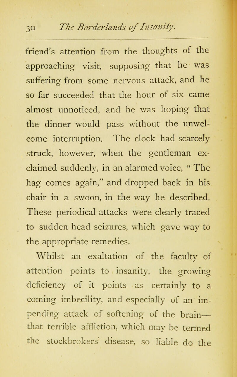 friend's attention from the thoughts of the approaching visit, supposing that he was suffering from some nervous attack, and he so far succeeded that the hour of six came almost unnoticed, and he was hoping that the dinner would pass without the unwel- come interruption. The clock had scarcely struck, however, when the gentleman ex- claimed suddenly, in an alarmed voice, The hag comes again, and dropped back in his chair in a swoon, in the way he described. These periodical attacks were clearly traced to sudden head seizures, which gave way to the appropriate remedies. Whilst an exaltation of the faculty of attention points to insanity, the growing deficiency of it points as certainly to a coming imbecility, and especially of an im- pending attack of softening of the brain— that terrible affliction, which may be termed the stockbrokers' disease, so liable do the