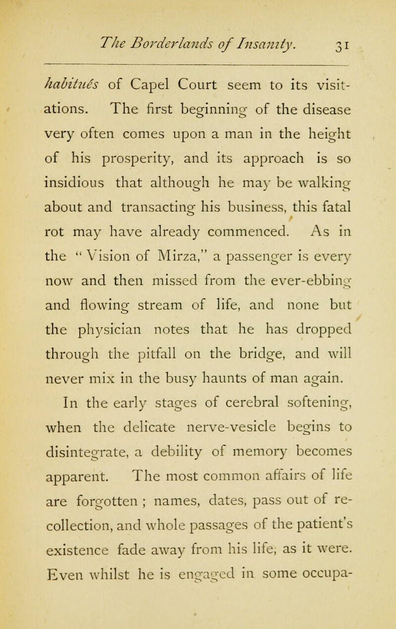 habitue's of Capel Court seem to its visit- ations. The first beeinnincr of the disease o o very often comes upon a man in the height of his prosperity, and its approach is so insidious that although he ma)' be walking about and transacting his business, this fatal rot may have already commenced. As in the  Vision of Mirza, a passenger is every now and then missed from the ever-ebbing and flowing stream of life, and none but the physician notes that he has dropped through the pitfall on the bridge, and will never mix in the busy haunts of man again. In the early stages of cerebral softening, when the delicate nerve-vesicle begins to disintegrate, a debility of memory becomes apparent. The most common affairs of life are forgotten ; names, dates, pass out of re- collection, and whole passages of the patient's existence fade away from his life, as it were. Even whilst he is engaged in some occupa-