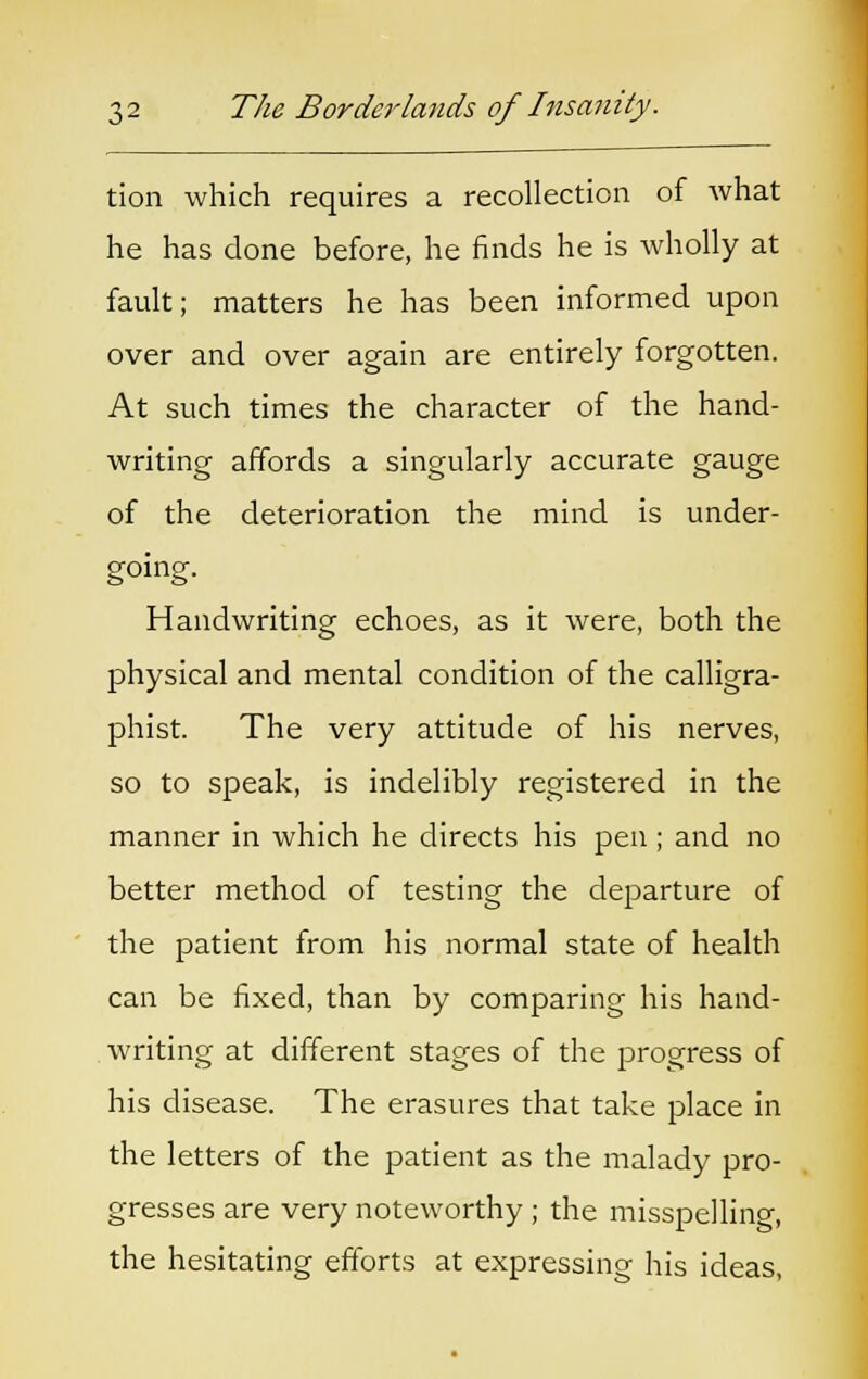 tion which requires a recollection of what he has done before, he finds he is wholly at fault; matters he has been informed upon over and over again are entirely forgotten. At such times the character of the hand- writing affords a singularly accurate gauge of the deterioration the mind is under- going. Handwriting echoes, as it were, both the physical and mental condition of the calligra- phist. The very attitude of his nerves, so to speak, is indelibly registered in the manner in which he directs his pen ; and no better method of testing the departure of the patient from his normal state of health can be fixed, than by comparing his hand- writing at different stages of the progress of his disease. The erasures that take place in the letters of the patient as the malady pro- gresses are very noteworthy ; the misspelling, the hesitating efforts at expressing his ideas,