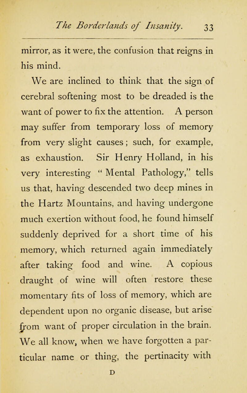 mirror, as it were, the confusion that reigns in his mind. We are inclined to think that the sign of cerebral softening most to be dreaded is the want of power to fix the attention. A person may suffer from temporary loss of memory from very slight causes; such, for example, as exhaustion. Sir Henry Holland, in his very interesting  Mental Pathology, tells us that, having descended two deep mines in the Hartz Mountains, and having undergone much exertion without food, he found himself suddenly deprived for a short time of his memory, which returned again immediately after taking food and wine. A copious draught of wine will often restore these momentary fits of loss of memory, which are dependent upon no organic disease, but arise £rom want of proper circulation in the brain. We all know, when we have forgotten a par- ticular name or thing, the pertinacity with D