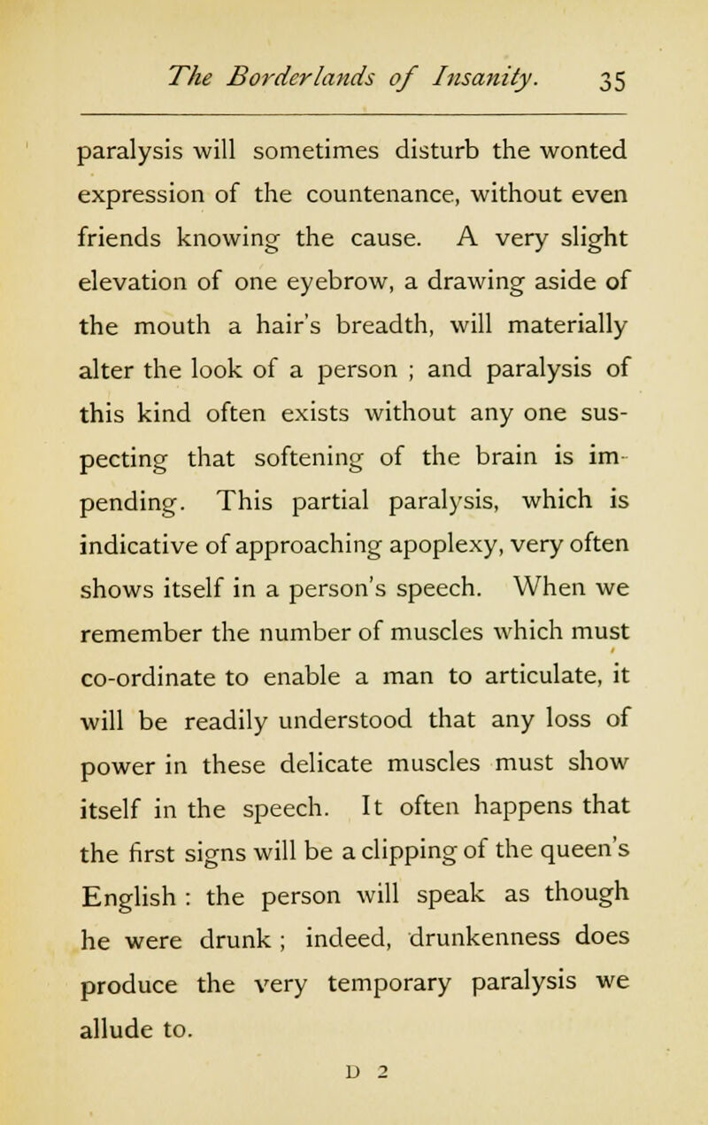paralysis will sometimes disturb the wonted expression of the countenance, without even friends knowing the cause. A very slight elevation of one eyebrow, a drawing aside of the mouth a hair's breadth, will materially alter the look of a person ; and paralysis of this kind often exists without any one sus- pecting that softening of the brain is im- pending. This partial paralysis, which is indicative of approaching apoplexy, very often shows itself in a person's speech. When we remember the number of muscles which must co-ordinate to enable a man to articulate, it will be readily understood that any loss of power in these delicate muscles must show itself in the speech. It often happens that the first signs will be a clipping of the queen's English : the person will speak as though he were drunk ; indeed, drunkenness does produce the very temporary paralysis we allude to. v 2