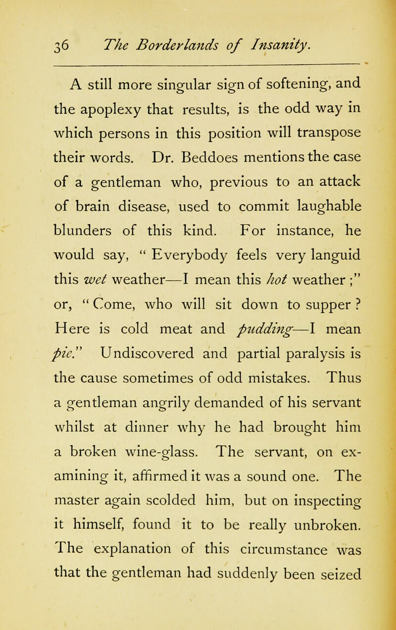 J A still more singular sign of softening, and the apoplexy that results, is the odd way in which persons in this position will transpose their words. Dr. Beddoes mentions the case of a gentleman who, previous to an attack of brain disease, used to commit laughable blunders of this kind. For instance, he would say,  Everybody feels very languid this wet weather—I mean this hot weather ; or,  Come, who will sit down to supper ? Here is cold meat and pudding—I mean pic. Undiscovered and partial paralysis is the cause sometimes of odd mistakes. Thus a gentleman angrily demanded of his servant whilst at dinner why he had brought him a broken wine-glass. The servant, on ex- amining it, affirmed it was a sound one. The master again scolded him, but on inspecting it himself, found it to be really unbroken. The explanation of this circumstance was that the gentleman had suddenly been seized