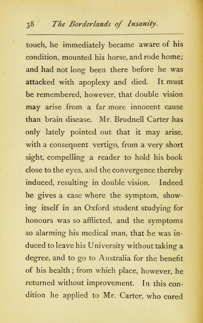 touch, he immediately became aware of his condition, mounted his horse, and rode home; and had not long been there before he was attacked with apoplexy and died. It must be remembered, however, that double vision may arise from a far more innocent cause than brain disease. Mr. Brudnell Carter has only lately pointed out that it may arise, with a consequent vertigo, from a very short sight, compelling a reader to hold his book close to the eyes, and the convergence thereby- induced, resulting in double vision. Indeed he gives a case where the symptom, show- ing itself in an Oxford student studying for honours was so afflicted, and the symptoms so alarming his medical man, that he was in- duced to leave his University without taking a degree, and to go to Australia for the benefit of his health; from which place, however, he returned without improvement. In this con- dition he applied to Mr. Carter, who cured