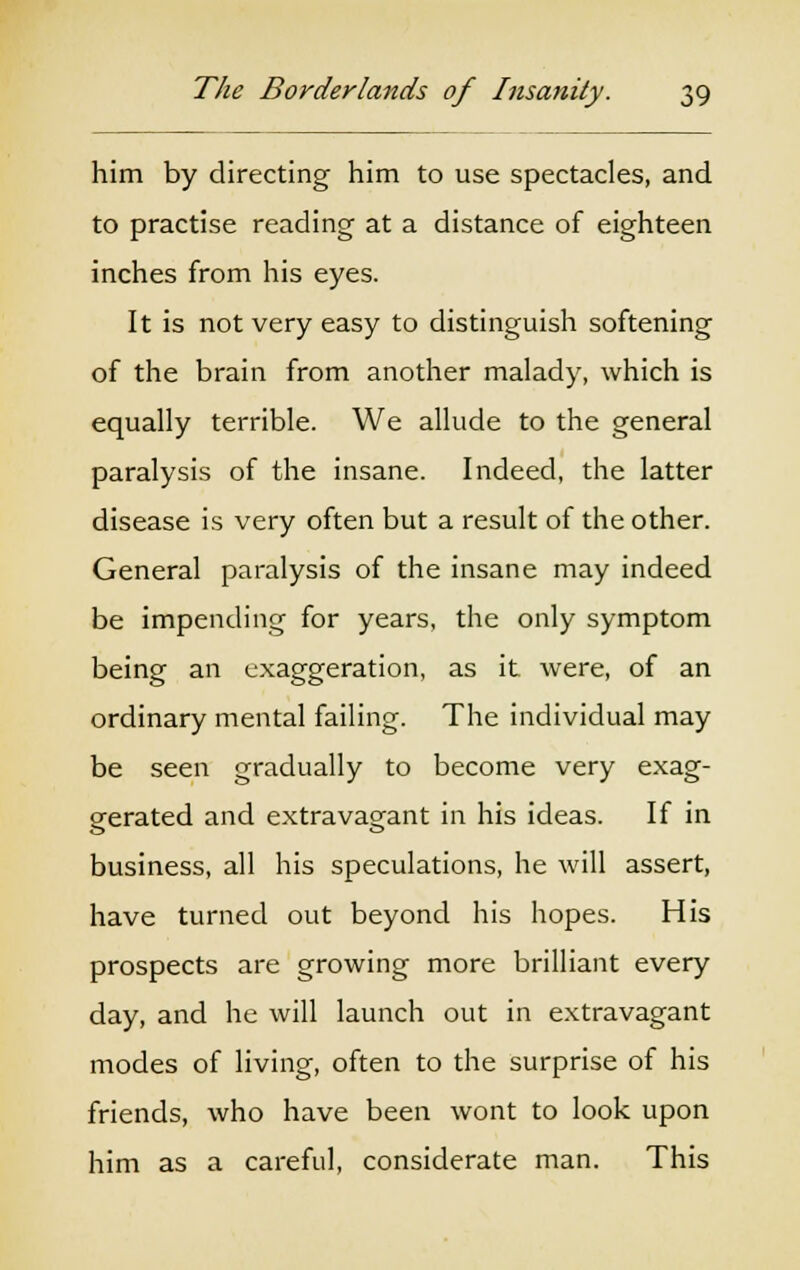 him by directing him to use spectacles, and to practise reading at a distance of eighteen inches from his eyes. It is not very easy to distinguish softening of the brain from another malady, which is equally terrible. We allude to the general paralysis of the insane. Indeed, the latter disease is very often but a result of the other. General paralysis of the insane may indeed be impending for years, the only symptom being an exaggeration, as it were, of an ordinary mental failing. The individual may be seen gradually to become very exag- gerated and extravagant in his ideas. If in business, all his speculations, he will assert, have turned out beyond his hopes. His prospects are growing more brilliant every day, and he will launch out in extravagant modes of living, often to the surprise of his friends, who have been wont to look upon him as a careful, considerate man. This