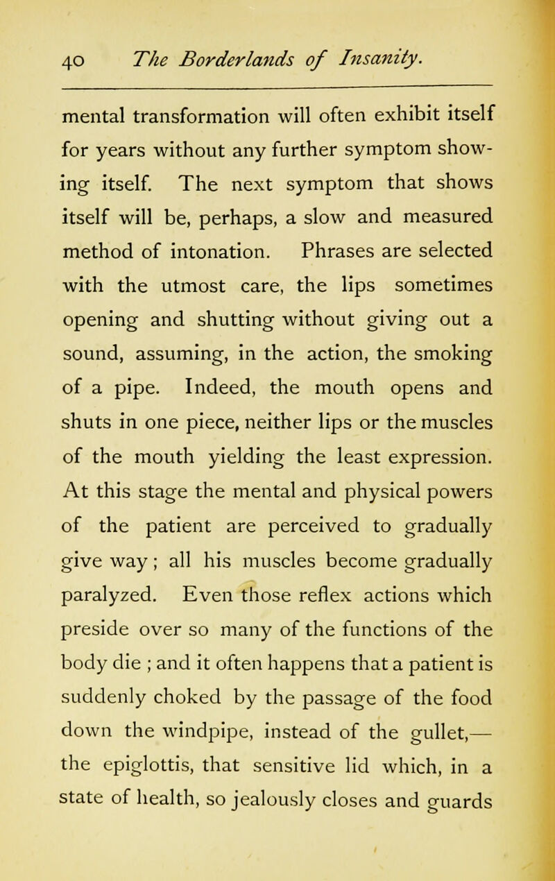 mental transformation will often exhibit itself for years without any further symptom show- ing itself. The next symptom that shows itself will be, perhaps, a slow and measured method of intonation. Phrases are selected with the utmost care, the lips sometimes opening and shutting without giving out a sound, assuming, in the action, the smoking of a pipe. Indeed, the mouth opens and shuts in one piece, neither lips or the muscles of the mouth yielding the least expression. At this stage the mental and physical powers of the patient are perceived to gradually give way; all his muscles become gradually paralyzed. Even those reflex actions which preside over so many of the functions of the body die ; and it often happens that a patient is suddenly choked by the passage of the food down the windpipe, instead of the gullet,— the epiglottis, that sensitive lid which, in a state of health, so jealously closes and guards