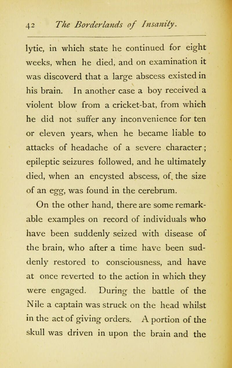 lytic, in which state he continued for eight weeks, when he died, and on examination it was discoverd that a large abscess existed in his brain. In another case a boy received a violent blow from a cricket-bat, from which he did not suffer any inconvenience for ten or eleven years, when he became liable to attacks of headache of a severe character; epileptic seizures followed, and he ultimately died, when an encysted abscess, of. the size of an egg, was found in the cerebrum. On the other hand, there are some remark- able examples on record of individuals who have been suddenly seized with disease of the brain, who after a time have been sud- denly restored to consciousness, and have at once reverted to the action in which they were engaged. During the battle of the Nile a captain was struck on the head whilst in the act of giving orders. A portion of the skull was driven in upon the brain and the