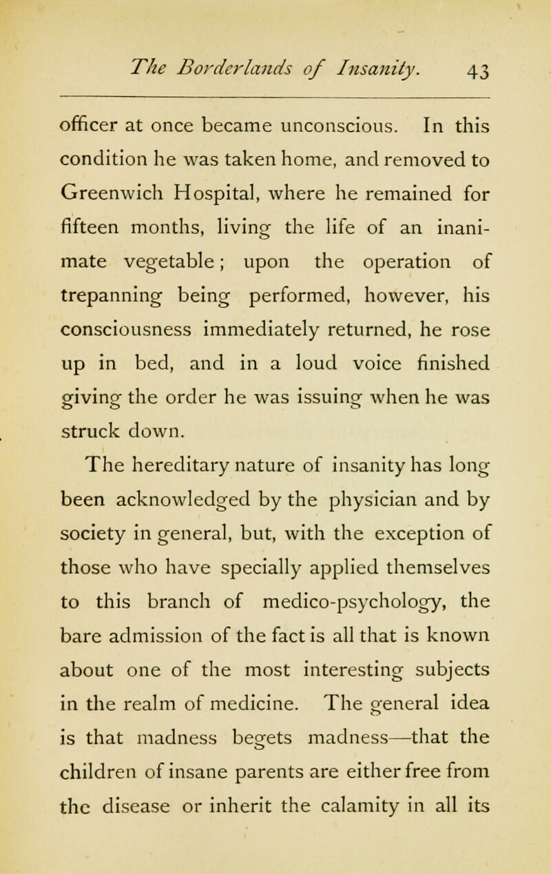 officer at once became unconscious. In this condition he was taken home, and removed to Greenwich Hospital, where he remained for fifteen months, living the life of an inani- mate vegetable; upon the operation of trepanning being performed, however, his consciousness immediately returned, he rose up in bed, and in a loud voice finished giving the order he was issuing when he was struck down. The hereditary nature of insanity has long been acknowledged by the physician and by society in general, but, with the exception of those who have specially applied themselves to this branch of medico-psychology, the bare admission of the fact is all that is known about one of the most interesting subjects in the realm of medicine. The general idea is that madness begets madness—that the children of insane parents are either free from the disease or inherit the calamity in all its