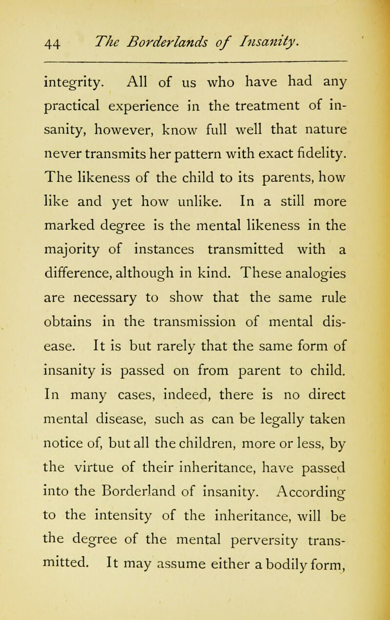 integrity. All of us who have had any practical experience in the treatment of in- sanity, however, know full well that nature never transmits her pattern with exact fidelity. The likeness of the child to its parents, how like and yet how unlike. In a still more marked degree is the mental likeness in the majority of instances transmitted with a difference, although in kind. These analogies are necessary to show that the same rule obtains in the transmission of mental dis- ease. It is but rarely that the same form of insanity is passed on from parent to child. In many cases, indeed, there is no direct mental disease, such as can be legally taken notice of, but all the children, more or less, by the virtue of their inheritance, have passed into the Borderland of insanity. According to the intensity of the inheritance, will be the degree of the mental perversity trans- mitted. It may assume either a bodily form,