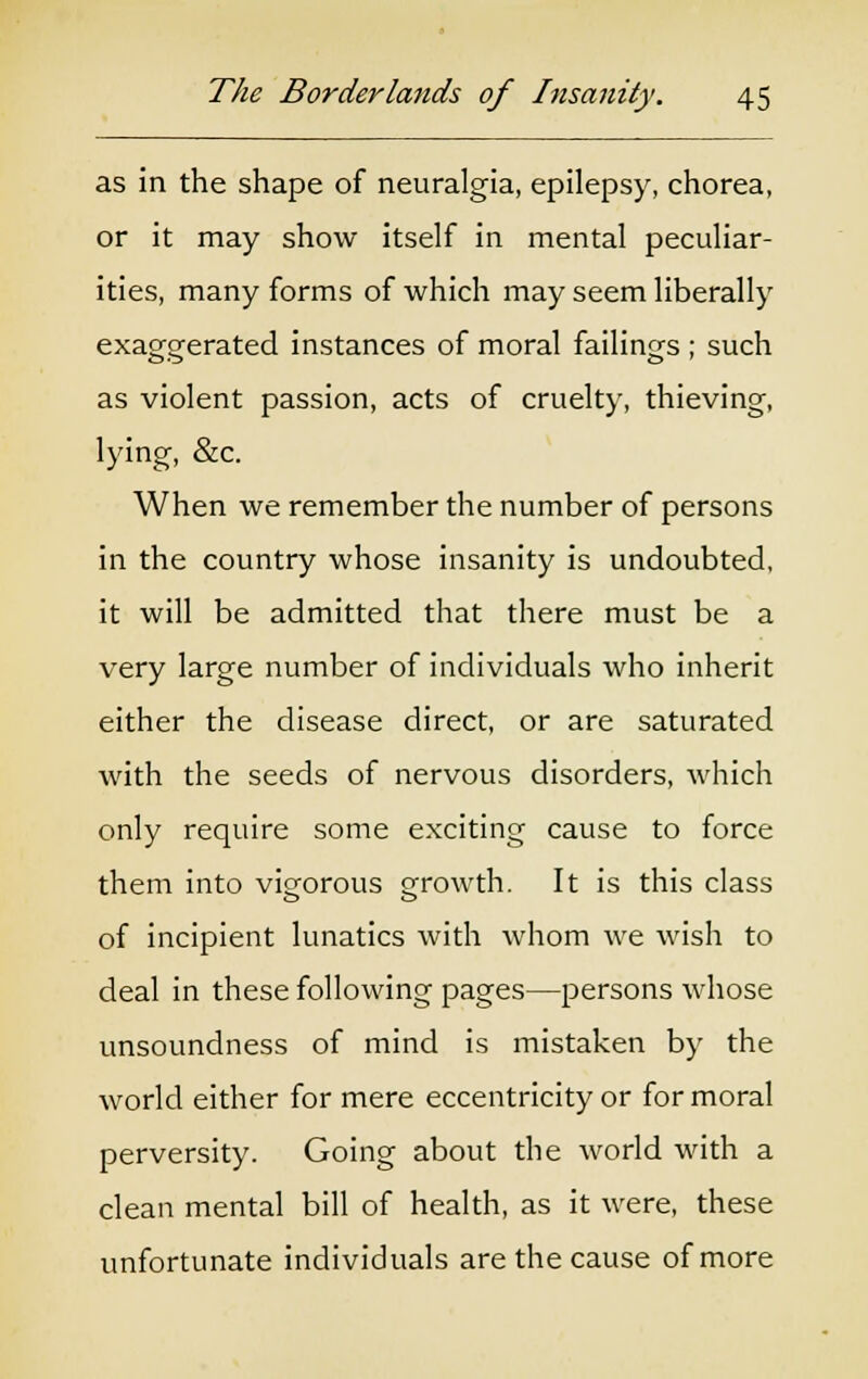 as in the shape of neuralgia, epilepsy, chorea, or it may show itself in mental peculiar- ities, many forms of which may seem liberally exaggerated instances of moral failings ; such as violent passion, acts of cruelty, thieving, lying, &c. When we remember the number of persons in the country whose insanity is undoubted, it will be admitted that there must be a very large number of individuals who inherit either the disease direct, or are saturated with the seeds of nervous disorders, which only require some exciting cause to force them into vigorous growth. It is this class of incipient lunatics with whom we wish to deal in these following pages—persons whose unsoundness of mind is mistaken by the world either for mere eccentricity or for moral perversity. Going about the world with a clean mental bill of health, as it were, these unfortunate individuals are the cause of more