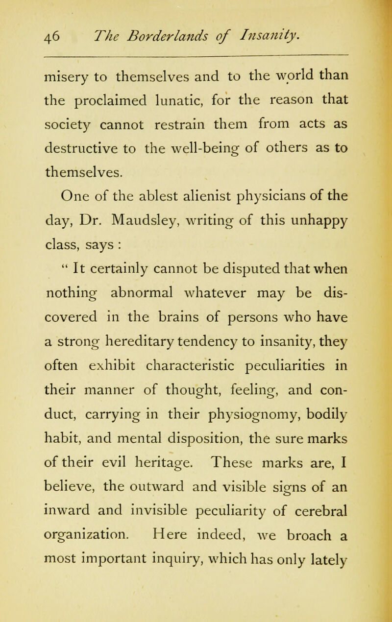 misery to themselves and to the world than the proclaimed lunatic, for the reason that society cannot restrain them from acts as destructive to the well-being of others as to themselves. One of the ablest alienist physicians of the day, Dr. Maudsley, writing of this unhappy class, says : It certainly cannot be disputed that when nothing abnormal whatever may be dis- covered in the brains of persons who have a strong hereditary tendency to insanity, they often exhibit characteristic peculiarities in their manner of thought, feeling, and con- duct, carrying in their physiognomy, bodily habit, and mental disposition, the sure marks of their evil heritage. These marks are, I believe, the outward and visible signs of an inward and invisible peculiarity of cerebral organization. Here indeed, we broach a most important inquiry, which has only lately