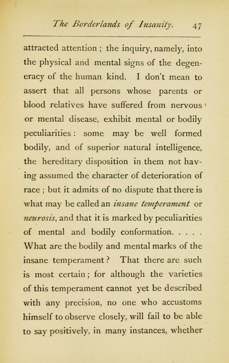 attracted attention ; the inquiry, namely, into the physical and mental signs of the degen- eracy of the human kind. I don't mean to assert that all persons whose parents or blood relatives have suffered from nervous : or mental disease, exhibit mental or bodily peculiarities: some may be well formed bodily, and of superior natural intelligence, the hereditary disposition in them not hav- ing assumed the character of deterioration of race ; but it admits of no dispute that there is what may be called an insane temper-anient or neurosis, and that it is marked by peculiarities of mental and bodily conformation What are the bodily and mental marks of the insane temperament ? That there are such is most certain; for although the varieties of this temperament cannot yet be described with any precision, no one who accustoms himself to observe closely, will fail to be able to say positively, in many instances, whether