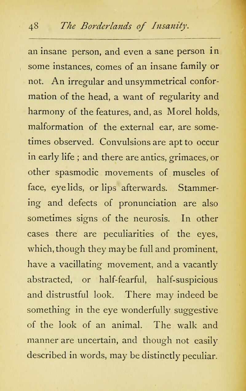 an insane person, and even a sane person in some instances, comes of an insane family or not. An irregular and unsymmetrical confor- mation of the head, a want of regularity and harmony of the features, and, as Morel holds, malformation of the external ear, are some- times observed. Convulsions are apt to occur in early life ; and there are antics, grimaces, or other spasmodic movements of muscles of face, eye lids, or lips afterwards. Stammer- ing and defects of pronunciation are also sometimes signs of the neurosis. In other cases there are peculiarities of the eyes, which, though they maybe full and prominent, have a vacillating movement, and a vacantly abstracted, or half-fearful, half-suspicious and distrustful look. There may indeed be something in the eye wonderfully suggestive of the look of an animal. The walk and manner are uncertain, and though not easily described in words, may be distinctly peculiar.