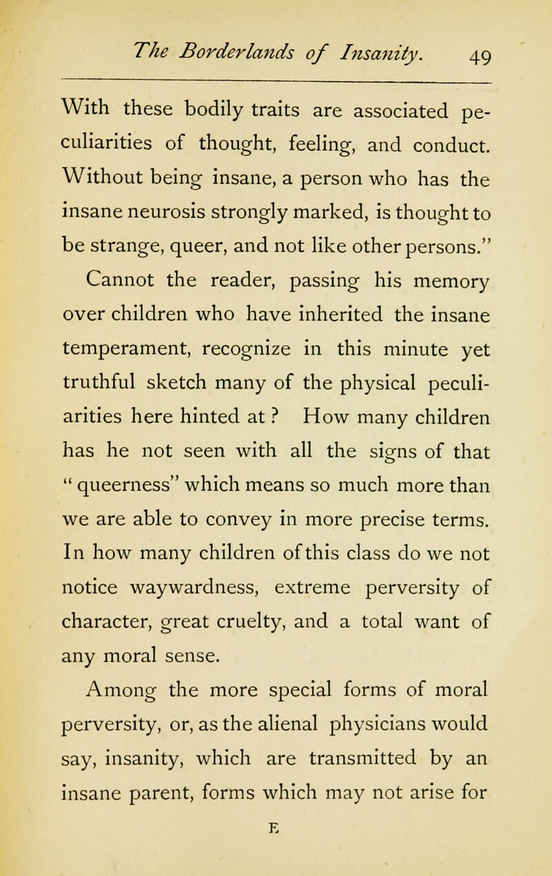 With these bodily traits are associated pe- culiarities of thought, feeling, and conduct. Without being insane, a person who has the insane neurosis strongly marked, is thought to be strange, queer, and not like other persons. Cannot the reader, passing his memory over children who have inherited the insane temperament, recognize in this minute yet truthful sketch many of the physical peculi- arities here hinted at ? How many children has he not seen with all the signs of that  queerness which means so much more than we are able to convey in more precise terms. In how many children of this class do we not notice waywardness, extreme perversity of character, great cruelty, and a total want of any moral sense. Among the more special forms of moral perversity, or, as the alienal physicians would say, insanity, which are transmitted by an insane parent, forms which may not arise for E