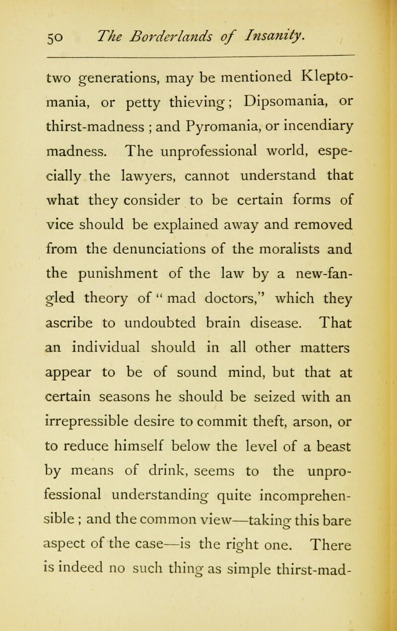 two generations, may be mentioned Klepto- mania, or petty thieving; Dipsomania, or thirst-madness ; and Pyromania, or incendiary madness. The unprofessional world, espe- cially the lawyers, cannot understand that what they consider to be certain forms of vice should be explained away and removed from the denunciations of the moralists and the punishment of the law by a new-fan- gled theory of  mad doctors,'' which they ascribe to undoubted brain disease. That an individual should in all other matters appear to be of sound mind, but that at certain seasons he should be seized with an irrepressible desire to commit theft, arson, or to reduce himself below the level of a beast by means of drink, seems to the unpro- fessional understanding quite incomprehen- sible ; and the common view—taking this bare aspect of the case—is the right one. There is indeed no such thing as simple thirst-mad-