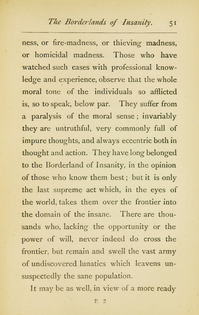 ness, or fire-madness, or thieving madness, or homicidal madness. Those who have watched such cases with professional know- ledge and experience, observe that the whole moral tone of the individuals so afflicted is, so to speak, below par. They suffer from a paralysis of the moral sense ; invariably they are untruthful, very commonly full of impure thoughts, and always eccentric both in thought and action. They have long belonged to the Borderland of Insanity, in the opinion of those who know them best; but it is only the last supreme act which, in the eyes of the world, takes them over the frontier into the domain of the insane. There are thou- sands who, lacking the opportunity or the power of will, never indeed do cross the frontier, but remain and swell the vast army of undiscovered lunatics which leavens un- suspectedly the sane population. It may be as well, in view of a more ready E 2