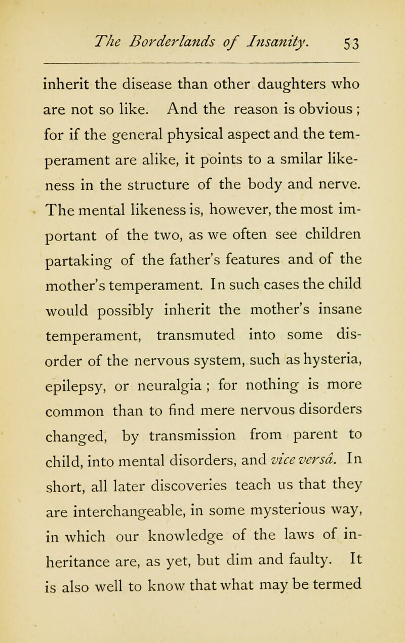 inherit the disease than other daughters who are not so like. And the reason is obvious ; for if the general physical aspect and the tem- perament are alike, it points to a smilar like- ness in the structure of the body and nerve. The mental likeness is, however, the most im- portant of the two, as we often see children partaking of the father's features and of the mother's temperament. In such cases the child would possibly inherit the mother's insane temperament, transmuted into some dis- order of the nervous system, such as hysteria, epilepsy, or neuralgia ; for nothing is more common than to find mere nervous disorders changed, by transmission from parent to child, into mental disorders, and vice versa. In short, all later discoveries teach us that they are interchangeable, in some mysterious way, in which our knowledge of the laws of in- heritance are, as yet, but dim and faulty. It is also well to know that what may be termed