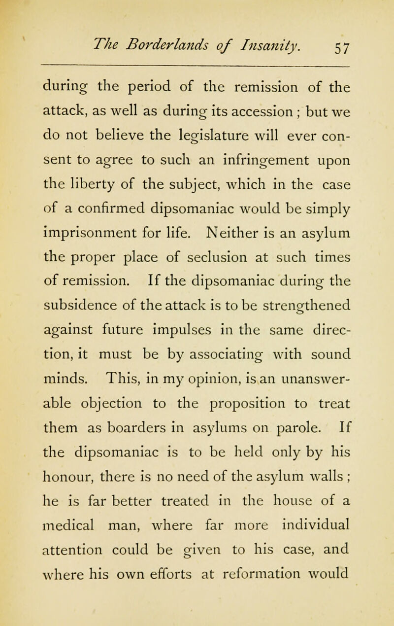 during the period of the remission of the attack, as well as during its accession ; but we do not believe the legislature will ever con- sent to agree to such an infringement upon the liberty of the subject, which in the case of a confirmed dipsomaniac would be simply imprisonment for life. Neither is an asylum the proper place of seclusion at such times of remission. If the dipsomaniac during the subsidence of the attack is to be strengthened against future impulses in the same direc- tion, it must be by associating with sound minds. This, in my opinion, is an unanswer- able objection to the proposition to treat them as boarders in asylums on parole. If the dipsomaniac is to be held only by his honour, there is no need of the asylum walls ; he is far better treated in the house of a medical man, where far more individual attention could be given to his case, and where his own efforts at reformation would