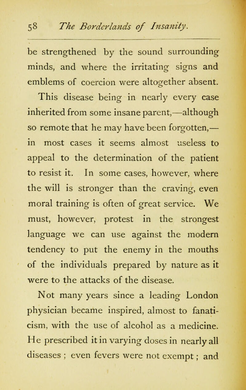 be strengthened by the sound surrounding minds, and where the irritating signs and emblems of coercion were altogether absent. This disease being in nearly every case inherited from some insane parent,—although so remote that he may have been forgotten,— in most cases it seems almost useless to appeal to the determination of the patient to resist it. In some cases, however, where the will is stronger than the craving-, even moral training is often of great service. We must, however, protest in the strongest language we can use against the modern tendency to put the enemy in the mouths of the individuals prepared by nature as it were to the attacks of the disease. Not many years since a leading London physician became inspired, almost to fanati- cism, with the use of alcohol as a medicine. He prescribed it in varying doses in nearly all diseases ; even fevers were not exempt; and