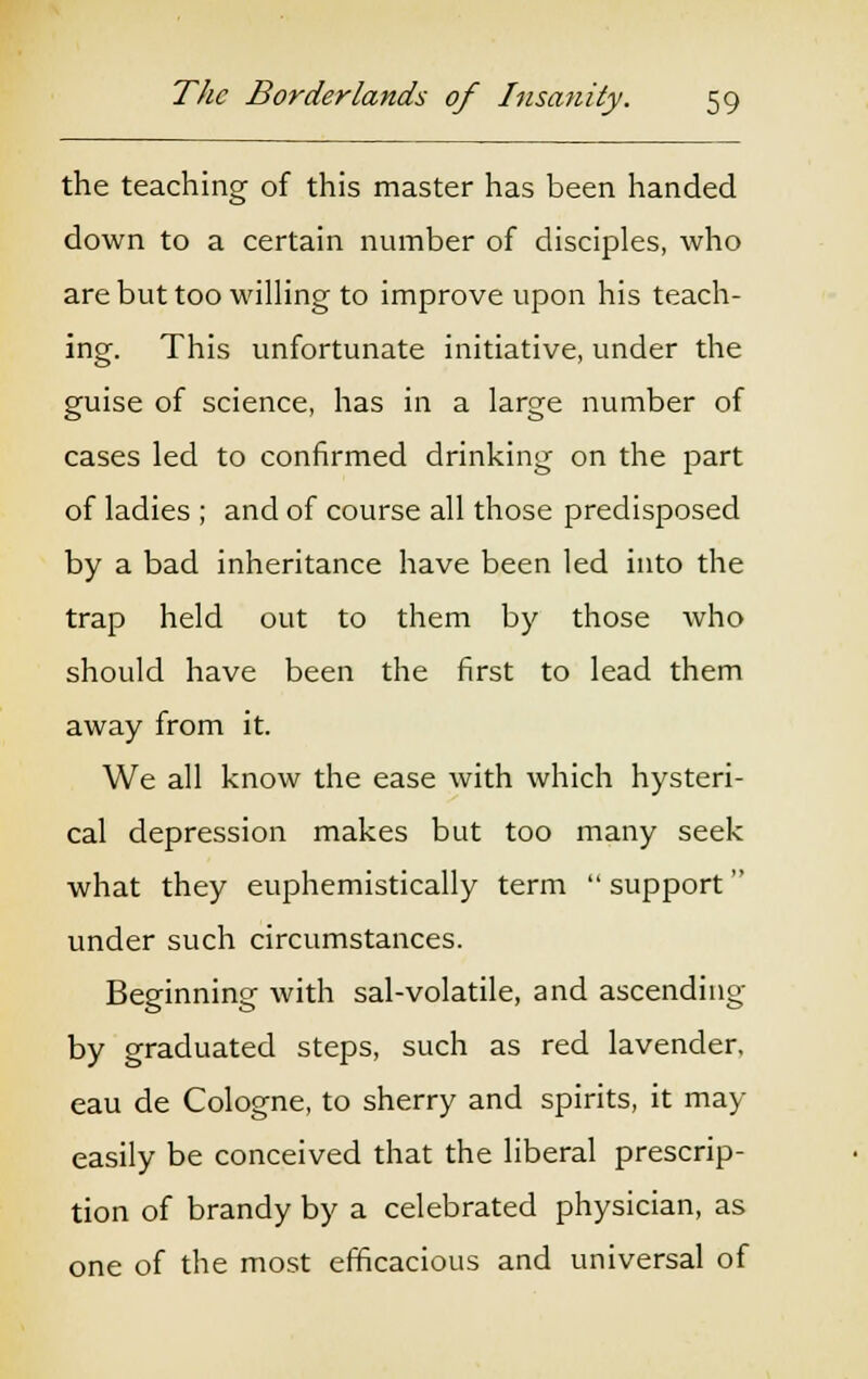 the teaching of this master has been handed down to a certain number of disciples, who are but too willing to improve upon his teach- ing. This unfortunate initiative, under the guise of science, has in a large number of cases led to confirmed drinking on the part of ladies ; and of course all those predisposed by a bad inheritance have been led into the trap held out to them by those who should have been the first to lead them away from it. We all know the ease with which hysteri- cal depression makes but too many seek what they euphemistically term  support under such circumstances. Beginning with sal-volatile, and ascending by graduated steps, such as red lavender, eau de Cologne, to sherry and spirits, it may easily be conceived that the liberal prescrip- tion of brandy by a celebrated physician, as one of the most efficacious and universal of