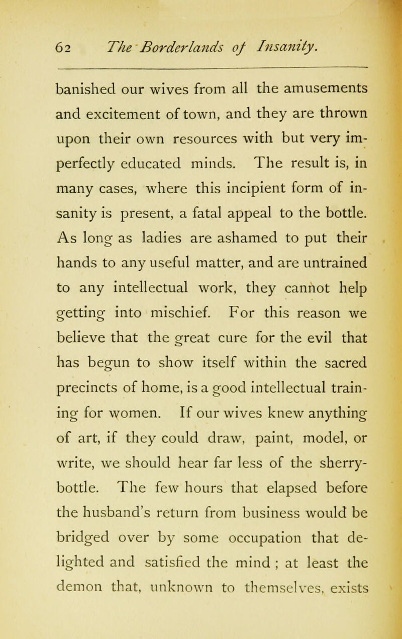 banished our wives from all the amusements and excitement of town, and they are thrown upon their own resources with but very im- perfectly educated minds. The result is, in many cases, where this incipient form of in- sanity is present, a fatal appeal to the bottle. As long as ladies are ashamed to put their hands to any useful matter, and are untrained to any intellectual work, they cannot help getting into mischief. For this reason we believe that the great cure for the evil that has begun to show itself within the sacred precincts of home, is a good intellectual train- ing for women. If our wives knew anything of art, if they could draw, paint, model, or write, we should hear far less of the sherry- bottle. The few hours that elapsed before the husband's return from business would be bridged over by some occupation that de- lighted and satisfied the mind ; at least the demon that, unknown to themselves, exists
