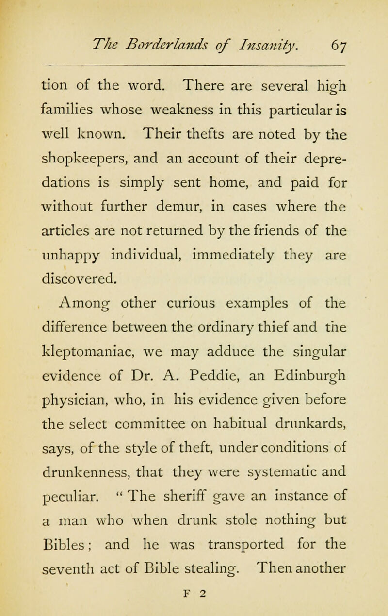 tion of the word. There are several high families whose weakness in this particular is well known. Their thefts are noted by the shopkeepers, and an account of their depre- dations is simply sent home, and paid for without further demur, in cases where the articles are not returned by the friends of the unhappy individual, immediately they are discovered. Among other curious examples of the difference between the ordinary thief and the kleptomaniac, we may adduce the singular evidence of Dr. A. Peddie, an Edinburgh physician, who, in his evidence given before the select committee on habitual drunkards, says, of the style of theft, under conditions of drunkenness, that they were systematic and peculiar.  The sheriff gave an instance of a man who when drunk stole nothing but Bibles; and he was transported for the seventh act of Bible stealing. Then another F 2