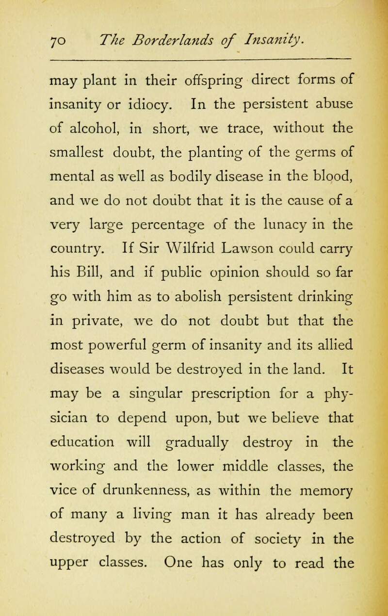 may plant in their offspring direct forms of insanity or idiocy. In the persistent abuse of alcohol, in short, we trace, without the smallest doubt, the planting of the germs of mental as well as bodily disease in the blood, and we do not doubt that it is the cause of a very large percentage of the lunacy in the country. If Sir Wilfrid Lawson could carry his Bill, and if public opinion should so far go with him as to abolish persistent drinking in private, we do not doubt but that the most powerful germ of insanity and its allied diseases would be destroyed in the land. It may be a singular prescription for a phy- sician to depend upon, but we believe that education will gradually destroy in the working and the lower middle classes, the vice of drunkenness, as within the memory of many a living man it has already been destroyed by the action of society in the upper classes. One has only to read the