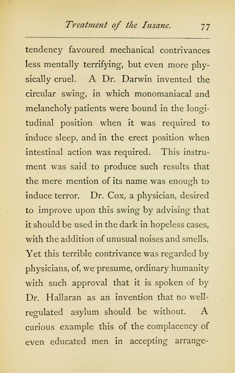 tendency favoured mechanical contrivances less mentally terrifying, but even more phy- sically cruel. A Dr. Darwin invented the circular swing, in which monomaniacal and melancholy patients were bound in the longi- tudinal position when it was required to induce sleep, and in the erect position when intestinal action was required. This instru- ment was said to produce such results that the mere mention of its name was enough to induce terror. Dr. Cox, a physician, desired to improve upon this swing by advising that it should be used in the dark in hopeless cases, with the addition of unusual noises and smells. Yet this terrible contrivance was regarded by physicians, of, we presume, ordinary humanity with such approval that it is spoken of by Dr. Hallaran as an invention that no well- regulated asylum should be without. A curious example this of the complacency of even educated men in accepting arrange-