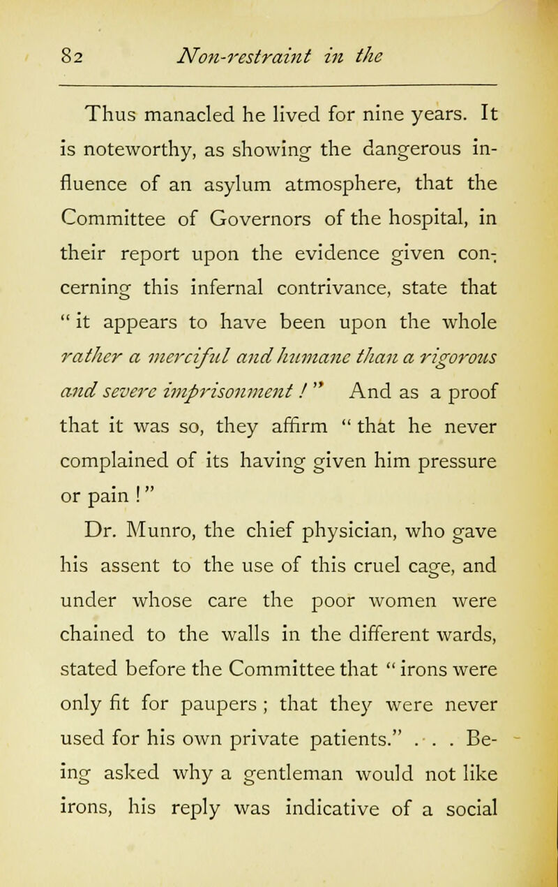 Thus manacled he lived for nine years. It is noteworthy, as showing the dangerous in- fluence of an asylum atmosphere, that the Committee of Governors of the hospital, in their report upon the evidence given con-: cerning this infernal contrivance, state that it appears to have been upon the whole rather a merciful and humane than a rigorous and severe imprisonment ! And as a proof that it was so, they affirm that he never complained of its having given him pressure or pain ! Dr. Munro, the chief physician, who gave his assent to the use of this cruel cage, and under whose care the poor women were chained to the walls in the different wards, stated before the Committee that irons were only fit for paupers ; that they were never used for his own private patients. ... Be- ing asked why a gentleman would not like irons, his reply was indicative of a social