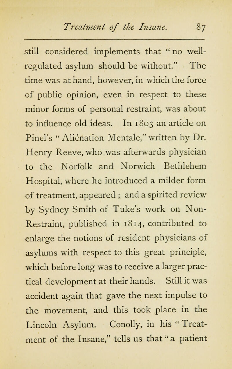 still considered implements that  no well- regulated asylum should be without. The time was at hand, however, in which the force of public opinion, even in respect to these minor forms of personal restraint, was about to influence old ideas. In 1803 an article on Pinel's  Alienation Mentale, written by Dr. Henry Reeve, who was afterwards physician to the Norfolk and Norwich Bethlehem Hospital, where he introduced a milder form of treatment, appeared ; and a spirited review by Sydney Smith of Tuke's work on Non- Restraint, published in 1S14, contributed to enlarge the notions of resident physicians of asylums with respect to this great principle, which before long was to receive a larger prac- tical development at their hands. Still it was accident again that gave the next impulse to the movement, and this took place in the Lincoln Asylum. Conolly, in his  Treat- ment of the Insane, tells us that a patient