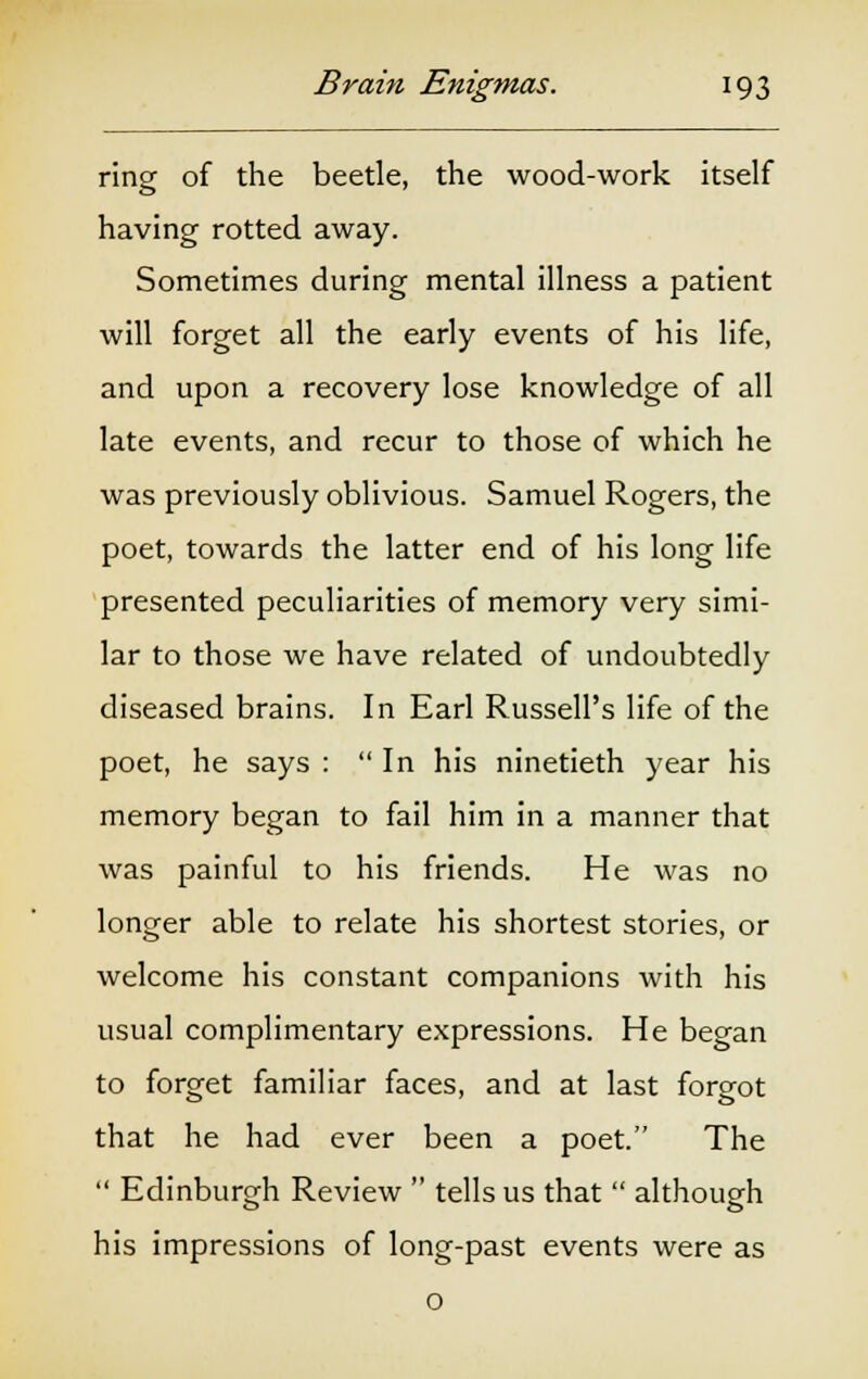 ring of the beetle, the wood-work itself having rotted away. Sometimes during mental illness a patient will forget all the early events of his life, and upon a recovery lose knowledge of all late events, and recur to those of which he was previously oblivious. Samuel Rogers, the poet, towards the latter end of his long life presented peculiarities of memory very simi- lar to those we have related of undoubtedly diseased brains. In Earl Russell's life of the poet, he says : In his ninetieth year his memory began to fail him in a manner that was painful to his friends. He was no longer able to relate his shortest stories, or welcome his constant companions with his usual complimentary expressions. He began to forget familiar faces, and at last foreot that he had ever been a poet. The Edinburgh Review tells us that although his impressions of long-past events were as o