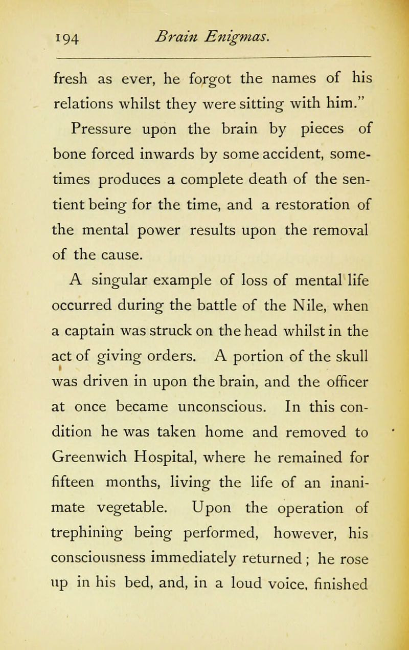 fresh as ever, he forgot the names of his relations whilst they were sitting with him. Pressure upon the brain by pieces of bone forced inwards by some accident, some- times produces a complete death of the sen- tient being for the time, and a restoration of the mental power results upon the removal of the cause. A singular example of loss of mental life occurred during the battle of the Nile, when a captain was struck on the head whilst in the act of giving orders. A portion of the skull was driven in upon the brain, and the officer at once became unconscious. In this con- dition he was taken home and removed to Greenwich Hospital, where he remained for fifteen months, living the life of an inani- mate vegetable. Upon the operation of trephining being performed, however, his consciousness immediately returned ; he rose up in his bed, and, in a loud voice, finished