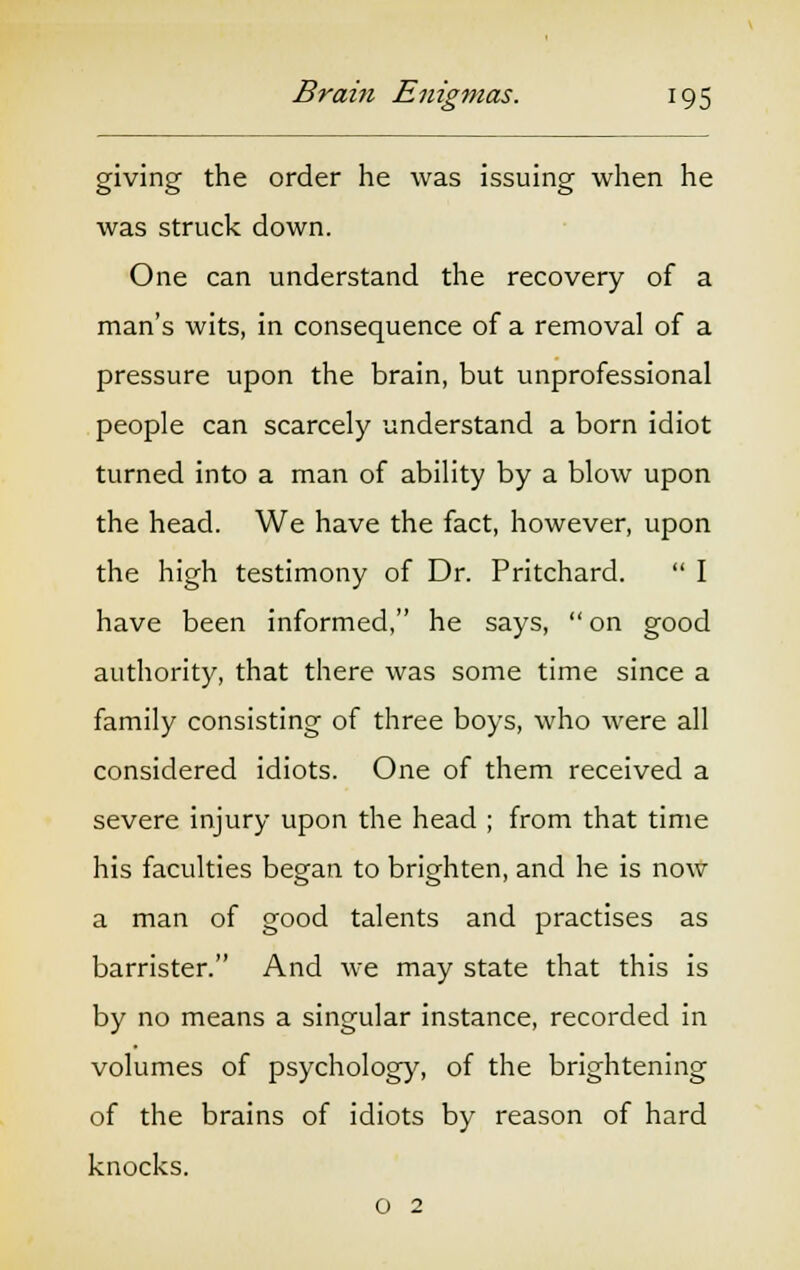giving the order he was issuing when he was struck down. One can understand the recovery of a man's wits, in consequence of a removal of a pressure upon the brain, but unprofessional people can scarcely understand a born idiot turned into a man of ability by a blow upon the head. We have the fact, however, upon the high testimony of Dr. Pritchard. I have been informed, he says, on good authority, that there was some time since a family consisting of three boys, who were all considered idiots. One of them received a severe injury upon the head ; from that time his faculties began to brighten, and he is now a man of good talents and practises as barrister. And we may state that this is by no means a singular instance, recorded in volumes of psychology, of the brightening of the brains of idiots by reason of hard knocks. o 2