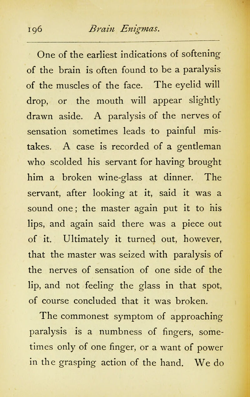 One of the earliest indications of softening of the brain is often found to be a paralysis of the muscles of the face. The eyelid will drop, or the mouth will appear slightly drawn aside. A paralysis of the nerves of sensation sometimes leads to painful mis- takes. A case is recorded of a gentleman who scolded his servant for having brought him a broken wine-glass at dinner. The servant, after looking at it, said it was a sound one; the master again put it to his lips, and again said there was a piece out of it. Ultimately it turned out, however, that the master was seized with paralysis of the nerves of sensation of one side of the lip, and not feeling the glass in that spot, of course concluded that it was broken. The commonest symptom of approaching paralysis is a numbness of fingers, some- times only of one finger, or a want of power in the grasping action of the hand. We do