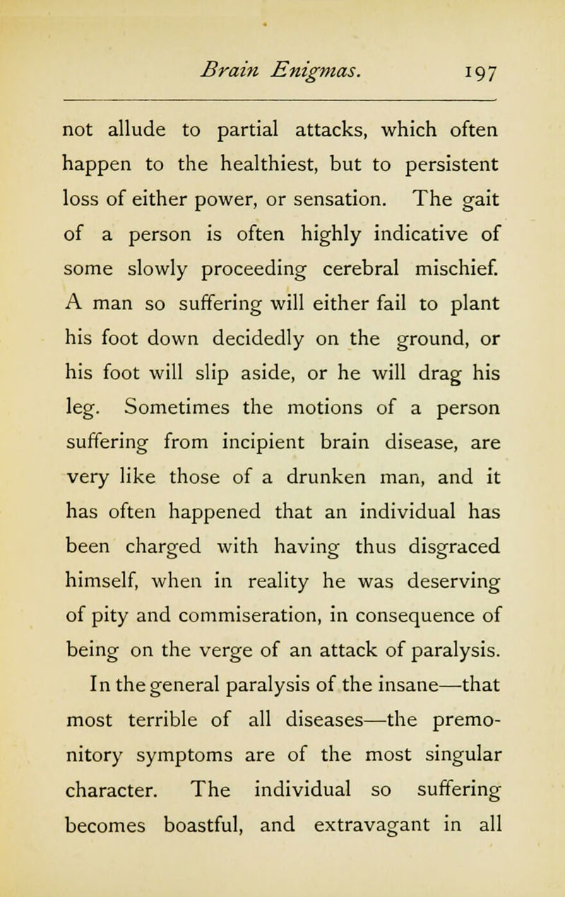 not allude to partial attacks, which often happen to the healthiest, but to persistent loss of either power, or sensation. The gait of a person is often highly indicative of some slowly proceeding cerebral mischief. A man so suffering will either fail to plant his foot down decidedly on the ground, or his foot will slip aside, or he will drag his leg. Sometimes the motions of a person suffering from incipient brain disease, are very like those of a drunken man, and it has often happened that an individual has been charged with having thus disgraced himself, when in reality he was deserving of pity and commiseration, in consequence of being on the verge of an attack of paralysis. In the general paralysis of the insane—that most terrible of all diseases—the premo- nitory symptoms are of the most singular character. The individual so suffering becomes boastful, and extravagant in all