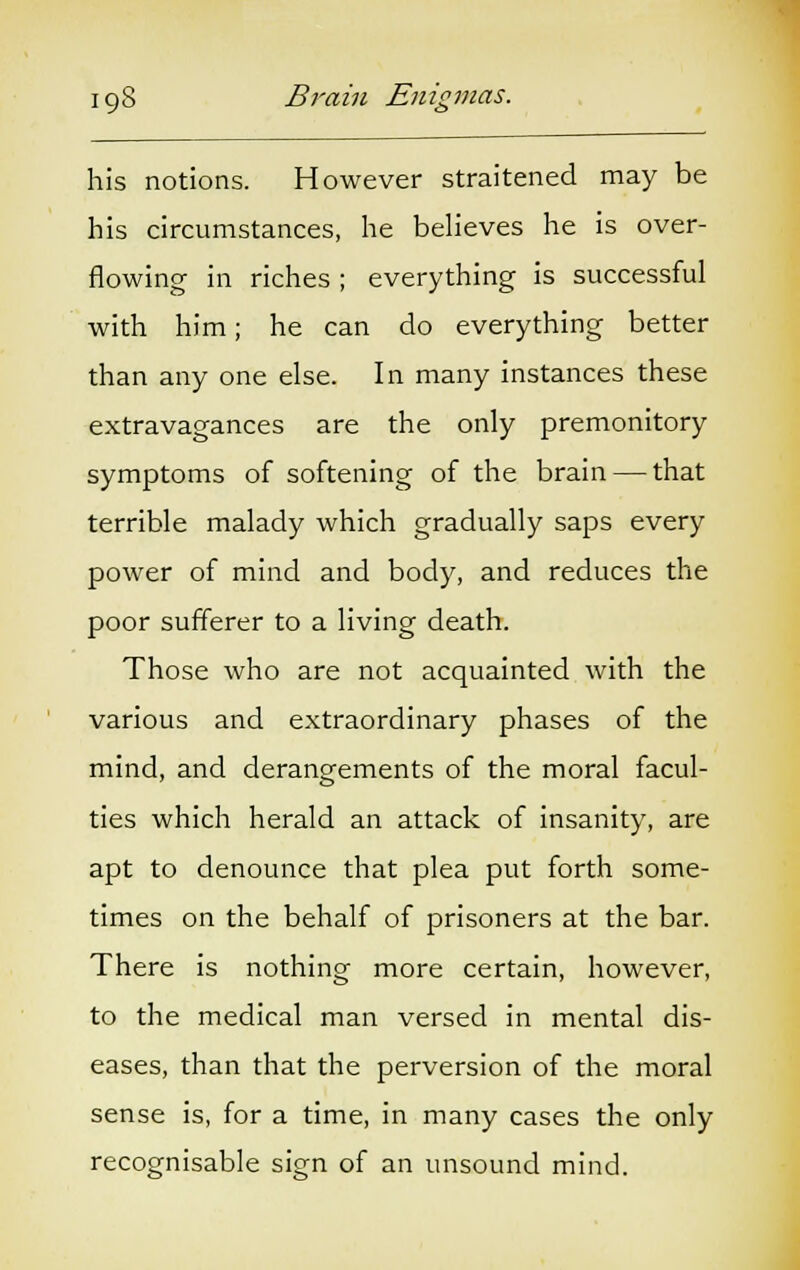 his notions. However straitened may be his circumstances, he believes he is over- flowing in riches ; everything is successful with him; he can do everything better than any one else. In many instances these extravagances are the only premonitory symptoms of softening of the brain — that terrible malady which gradually saps every power of mind and body, and reduces the poor sufferer to a living death. Those who are not acquainted with the various and extraordinary phases of the mind, and derangements of the moral facul- ties which herald an attack of insanity, are apt to denounce that plea put forth some- times on the behalf of prisoners at the bar. There is nothing more certain, however, to the medical man versed in mental dis- eases, than that the perversion of the moral sense is, for a time, in many cases the only recognisable sign of an unsound mind.