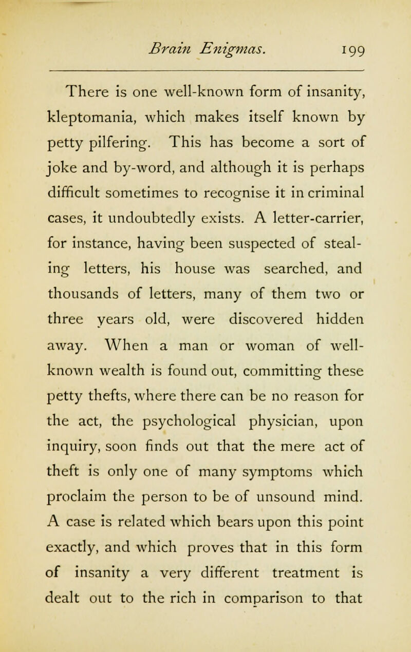 There is one well-known form of insanity, kleptomania, which makes itself known by petty pilfering. This has become a sort of joke and by-word, and although it is perhaps difficult sometimes to recognise it in criminal cases, it undoubtedly exists. A letter-carrier, for instance, having been suspected of steal- ing letters, his house was searched, and thousands of letters, many of them two or three years old, were discovered hidden away. When a man or woman of well- known wealth is found out, committing these petty thefts, where there can be no reason for the act, the psychological physician, upon inquiry, soon finds out that the mere act of theft is only one of many symptoms which proclaim the person to be of unsound mind. A case is related which bears upon this point exactly, and which proves that in this form of insanity a very different treatment is dealt out to the rich in comparison to that
