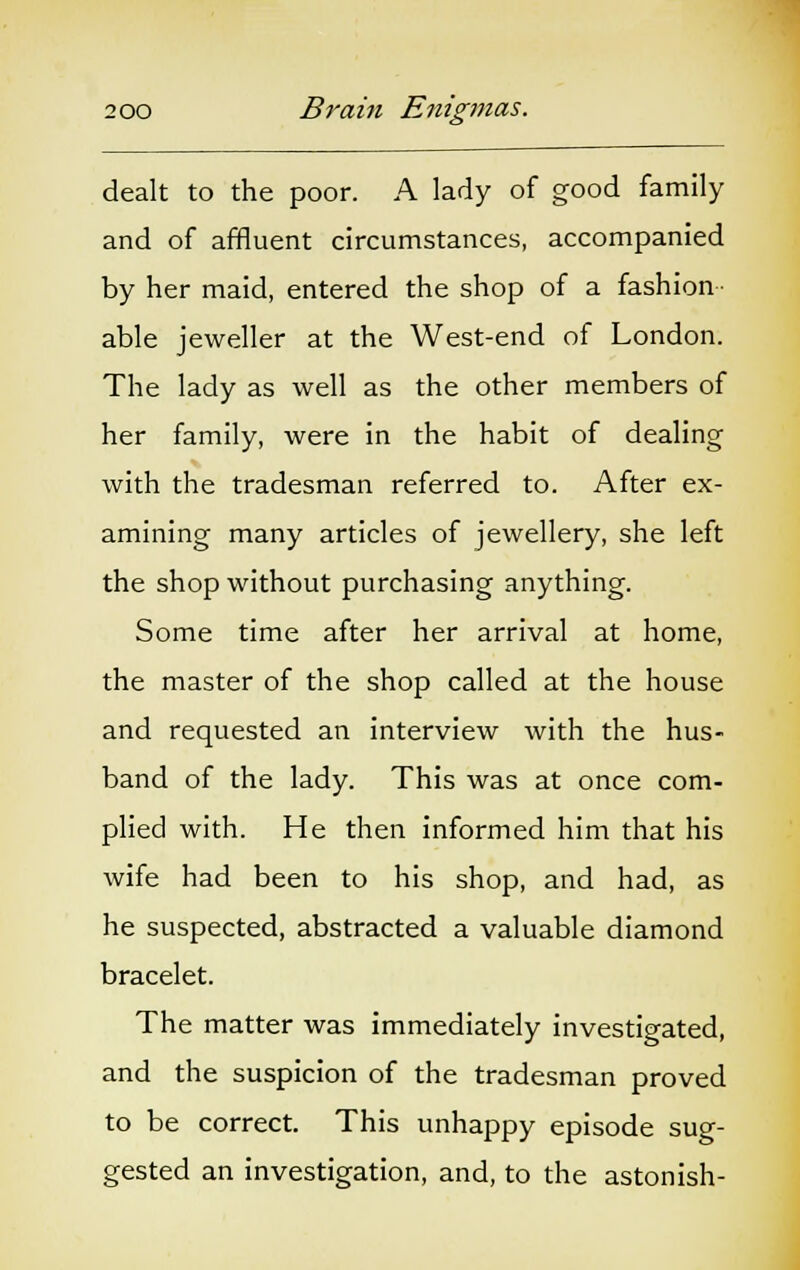 dealt to the poor. A lady of good family and of affluent circumstances, accompanied by her maid, entered the shop of a fashion- able jeweller at the West-end of London. The lady as well as the other members of her family, were in the habit of dealing with the tradesman referred to. After ex- amining many articles of jewellery, she left the shop without purchasing anything. Some time after her arrival at home, the master of the shop called at the house and requested an interview with the hus- band of the lady. This was at once com- plied with. He then informed him that his wife had been to his shop, and had, as he suspected, abstracted a valuable diamond bracelet. The matter was immediately investigated, and the suspicion of the tradesman proved to be correct. This unhappy episode sug- gested an investigation, and, to the astonish-