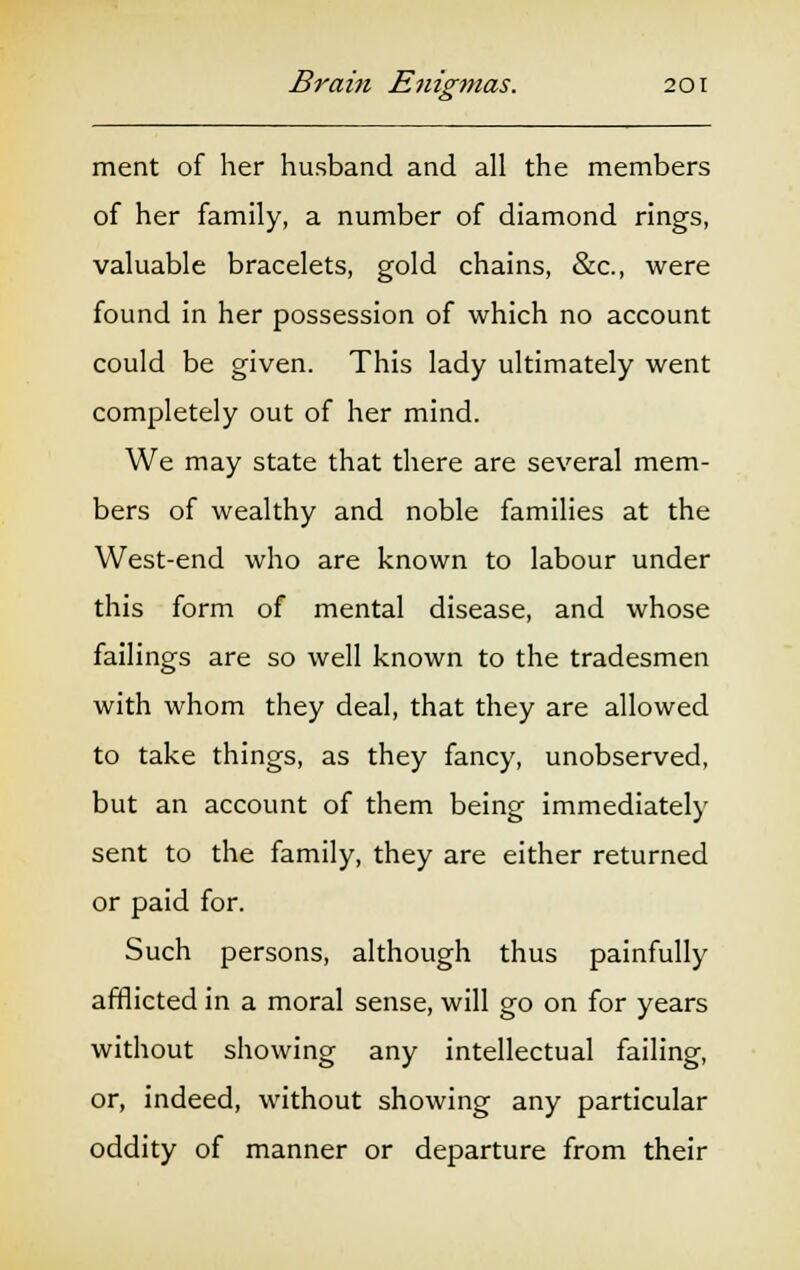 ment of her husband and all the members of her family, a number of diamond rings, valuable bracelets, gold chains, &c, were found in her possession of which no account could be given. This lady ultimately went completely out of her mind. We may state that there are several mem- bers of wealthy and noble families at the West-end who are known to labour under this form of mental disease, and whose failings are so well known to the tradesmen with whom they deal, that they are allowed to take things, as they fancy, unobserved, but an account of them being immediately sent to the family, they are either returned or paid for. Such persons, although thus painfully afflicted in a moral sense, will go on for years without showing any intellectual failing, or, indeed, without showing any particular oddity of manner or departure from their