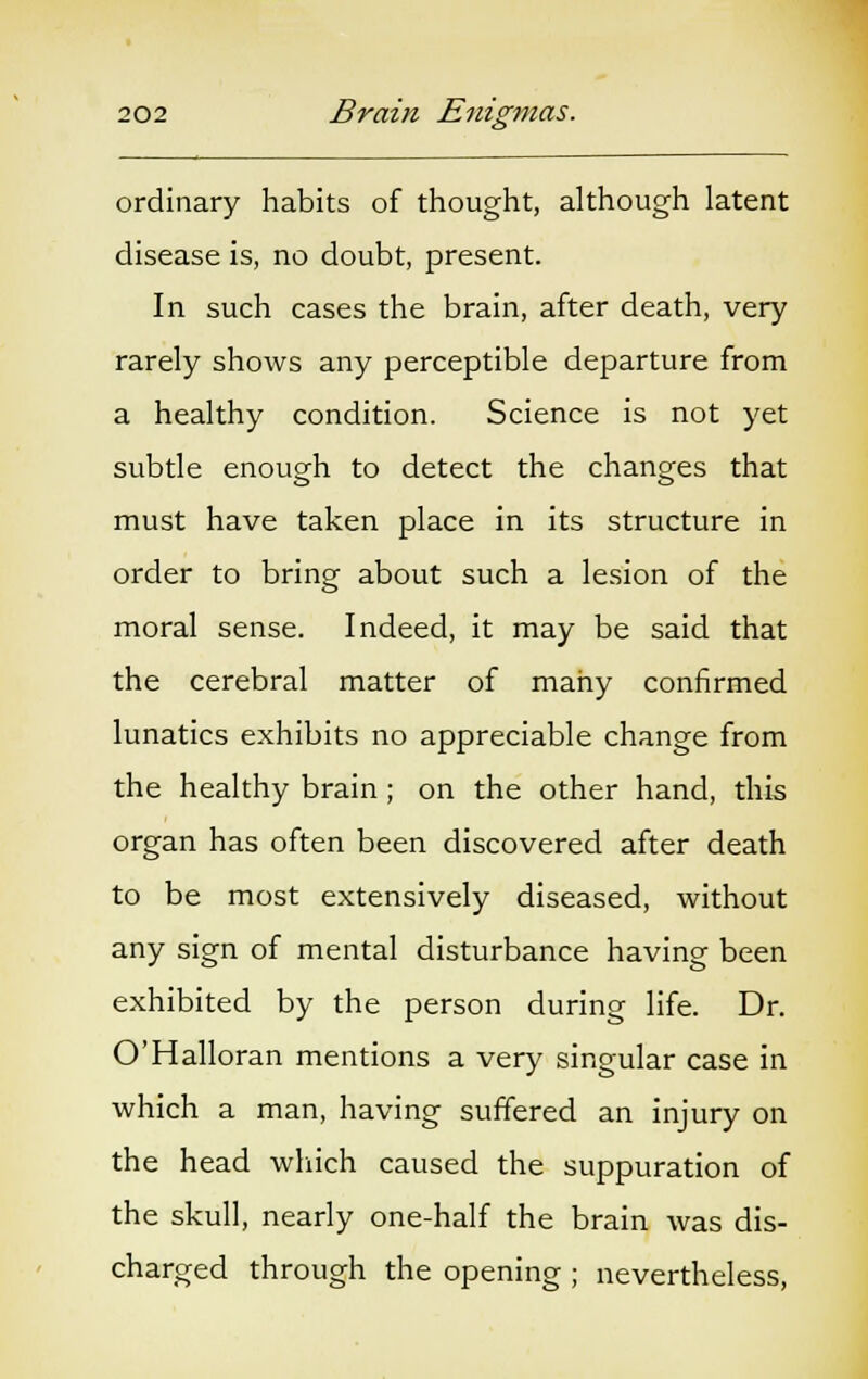 ordinary habits of thought, although latent disease is, no doubt, present. In such cases the brain, after death, very rarely shows any perceptible departure from a healthy condition. Science is not yet subtle enough to detect the changes that must have taken place in its structure in order to bring about such a lesion of the moral sense. Indeed, it may be said that the cerebral matter of many confirmed lunatics exhibits no appreciable change from the healthy brain; on the other hand, this organ has often been discovered after death to be most extensively diseased, without any sign of mental disturbance having been exhibited by the person during life. Dr. O'Halloran mentions a very singular case in which a man, having suffered an injury on the head which caused the suppuration of the skull, nearly one-half the brain was dis- charged through the opening ; nevertheless,