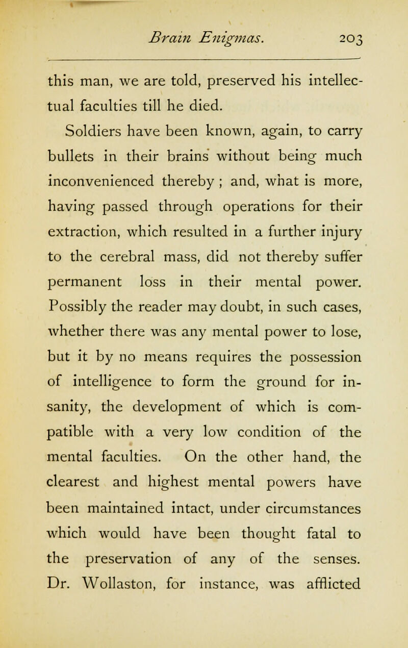 this man, we are told, preserved his intellec- tual faculties till he died. Soldiers have been known, again, to carry bullets in their brains without being much inconvenienced thereby ; and, what is more, having passed through operations for their extraction, which resulted in a further injury to the cerebral mass, did not thereby suffer permanent loss in their mental power. Possibly the reader may doubt, in such cases, whether there was any mental power to lose, but it by no means requires the possession of intelligence to form the ground for in- sanity, the development of which is com- patible with a very low condition of the mental faculties. On the other hand, the clearest and highest mental powers have been maintained intact, under circumstances which would have been thought fatal to the preservation of any of the senses. Dr. Wollaston, for instance, was afflicted