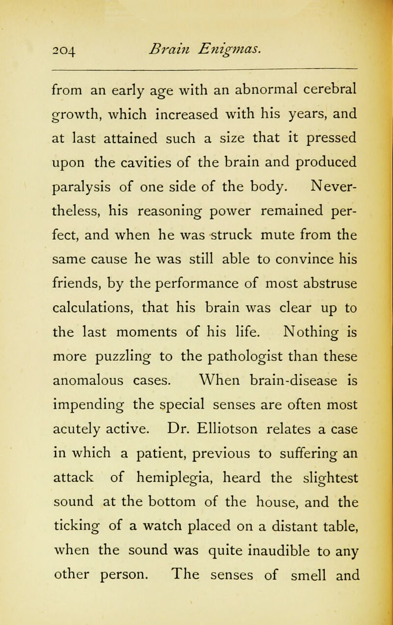 from an early age with an abnormal cerebral growth, which increased with his years, and at last attained such a size that it pressed upon the cavities of the brain and produced paralysis of one side of the body. Never- theless, his reasoning power remained per- fect, and when he was struck mute from the same cause he was still able to convince his friends, by the performance of most abstruse calculations, that his brain was clear up to the last moments of his life. Nothing is more puzzling to the pathologist than these anomalous cases. When brain-disease is impending the special senses are often most acutely active. Dr. Elliotson relates a case in which a patient, previous to suffering an attack of hemiplegia, heard the slightest sound at the bottom of the house, and the ticking of a watch placed on a distant table, when the sound was quite inaudible to any other person. The senses of smell and