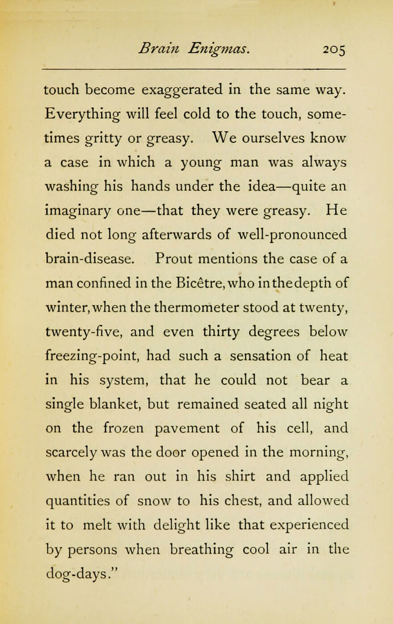 touch become exaggerated in the same way. Everything will feel cold to the touch, some- times gritty or greasy. We ourselves know a case in which a young man was always washing his hands under the idea—quite an imaginary one—that they were greasy. He died not long afterwards of well-pronounced brain-disease. Prout mentions the case of a man confined in the Bicetre,who inthedepth of winter, when the thermometer stood at twenty, twenty-five, and even thirty degrees below freezing-point, had such a sensation of heat in his system, that he could not bear a single blanket, but remained seated all night on the frozen pavement of his cell, and scarcely was the door opened in the morning, when he ran out in his shirt and applied quantities of snow to his chest, and allowed it to melt with delight like that experienced by persons when breathing cool air in the dog-days.
