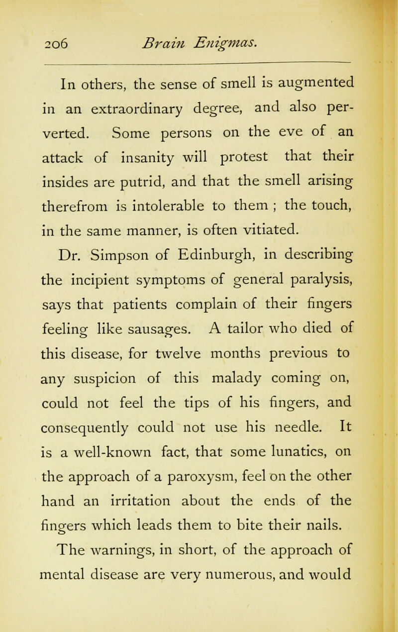 In others, the sense of smell is augmented in an extraordinary degree, and also per- verted. Some persons on the eve of an attack of insanity will protest that their insides are putrid, and that the smell arising therefrom is intolerable to them ; the touch, in the same manner, is often vitiated. Dr. Simpson of Edinburgh, in describing the incipient symptoms of general paralysis, says that patients complain of their fingers feelingf like sausages. A tailor who died of this disease, for twelve months previous to any suspicion of this malady coming on, could not feel the tips of his fingers, and consequently could not use his needle. It is a well-known fact, that some lunatics, on the approach of a paroxysm, feel on the other hand an irritation about the ends of the fingers which leads them to bite their nails. The warnings, in short, of the approach of mental disease are very numerous, and would