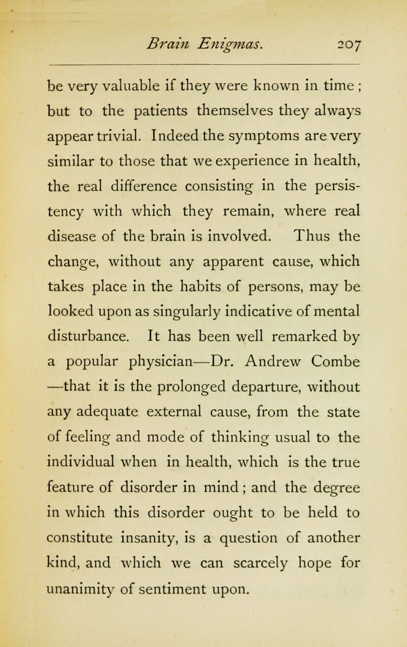 be very valuable if they were known in time ; but to the patients themselves they always appear trivial. Indeed the symptoms are very similar to those that we experience in health, the real difference consisting in the persis- tency with which they remain, where real disease of the brain is involved. Thus the change, without any apparent cause, which takes place in the habits of persons, may be looked upon as singularly indicative of mental disturbance. It has been well remarked by a popular physician—Dr. Andrew Combe —that it is the prolonged departure, without any adequate external cause, from the state of feelino- and mode of thinking usual to the individual when in health, which is the true feature of disorder in mind; and the degree in which this disorder ought to be held to constitute insanity, is a question of another kind, and which we can scarcely hope for unanimity of sentiment upon.