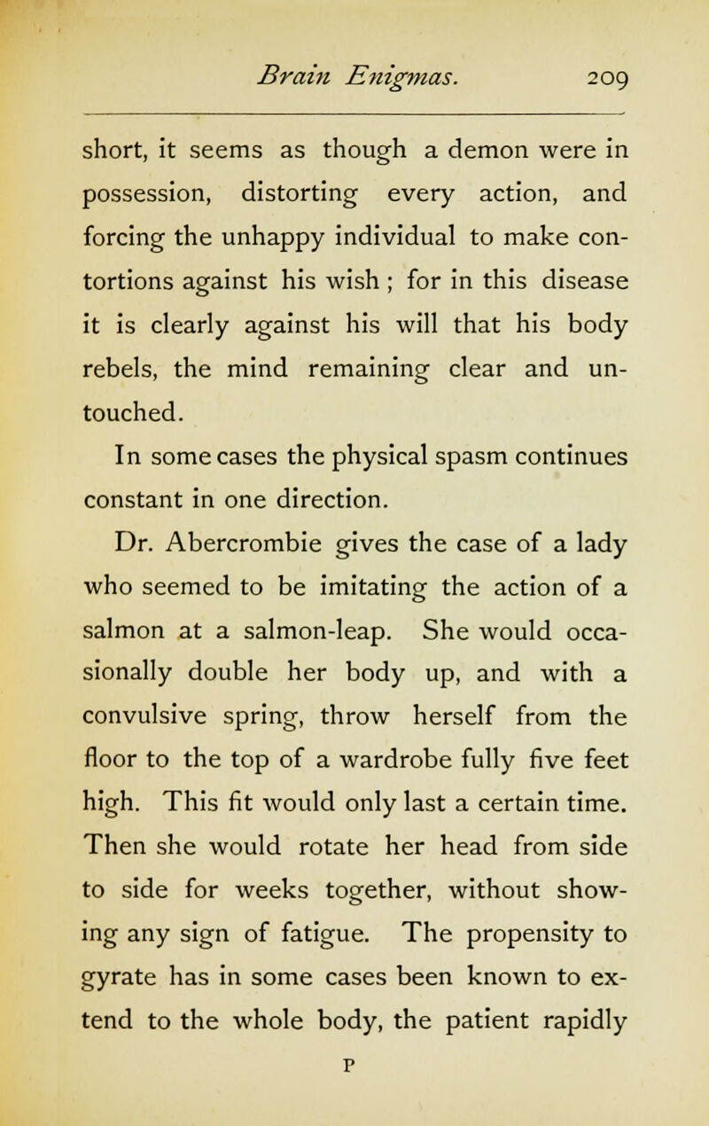 short, it seems as though a demon were in possession, distorting every action, and forcing the unhappy individual to make con- tortions against his wish ; for in this disease it is clearly against his will that his body rebels, the mind remaining clear and un- touched. In some cases the physical spasm continues constant in one direction. Dr. Abercrombie gives the case of a lady who seemed to be imitating the action of a salmon at a salmon-leap. She would occa- sionally double her body up, and with a convulsive spring, throw herself from the floor to the top of a wardrobe fully five feet high. This fit would only last a certain time. Then she would rotate her head from side to side for weeks together, without show- ing any sign of fatigue. The propensity to gyrate has in some cases been known to ex- tend to the whole body, the patient rapidly p