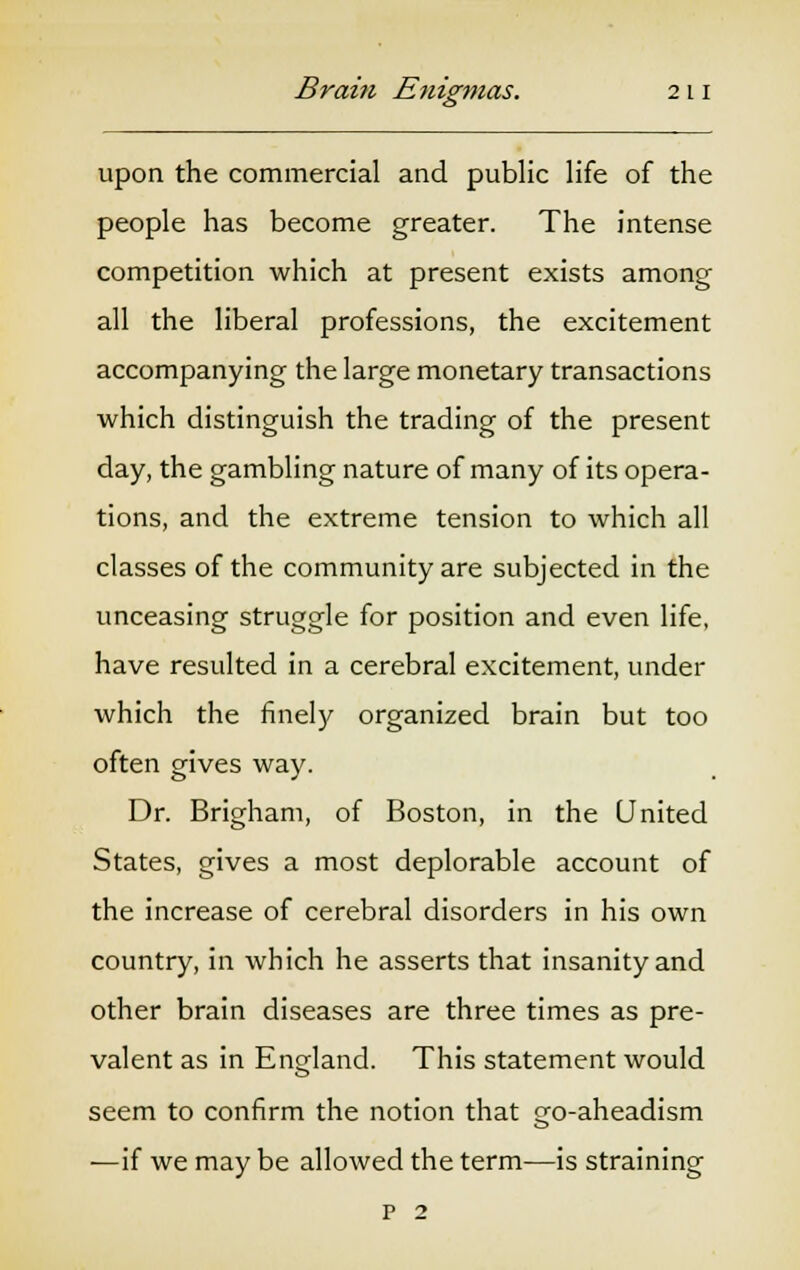 upon the commercial and public life of the people has become greater. The intense competition which at present exists among all the liberal professions, the excitement accompanying the large monetary transactions which distinguish the trading of the present day, the gambling nature of many of its opera- tions, and the extreme tension to which all classes of the community are subjected in the unceasing struggle for position and even life, have resulted in a cerebral excitement, under which the finely organized brain but too often gives way. Dr. Brigham, of Boston, in the United States, gives a most deplorable account of the increase of cerebral disorders in his own country, in which he asserts that insanity and other brain diseases are three times as pre- valent as in England. This statement would seem to confirm the notion that go-aheadism —if we may be allowed the term—is straining p 2