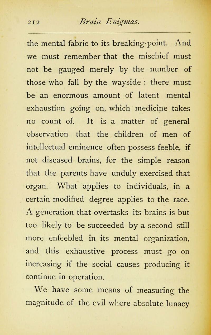 the mental fabric to its breaking-point. And we must remember that the mischief must not be gauged merely by the number of those who fall by the wayside : there must be an enormous amount of latent mental exhaustion going on, which medicine takes no count of. It is a matter of general observation that the children of men of intellectual eminence often possess feeble, if not diseased brains, for the simple reason that the parents have unduly exercised that organ. What applies to individuals, in a certain modified degree applies to the race. A generation that overtasks its brains is but too likely to be succeeded by a second still more enfeebled in its mental organization, and this exhaustive process must go on increasing if the social causes producing it continue in operation. We have some means of measuring the magnitude of the evil where absolute lunacy