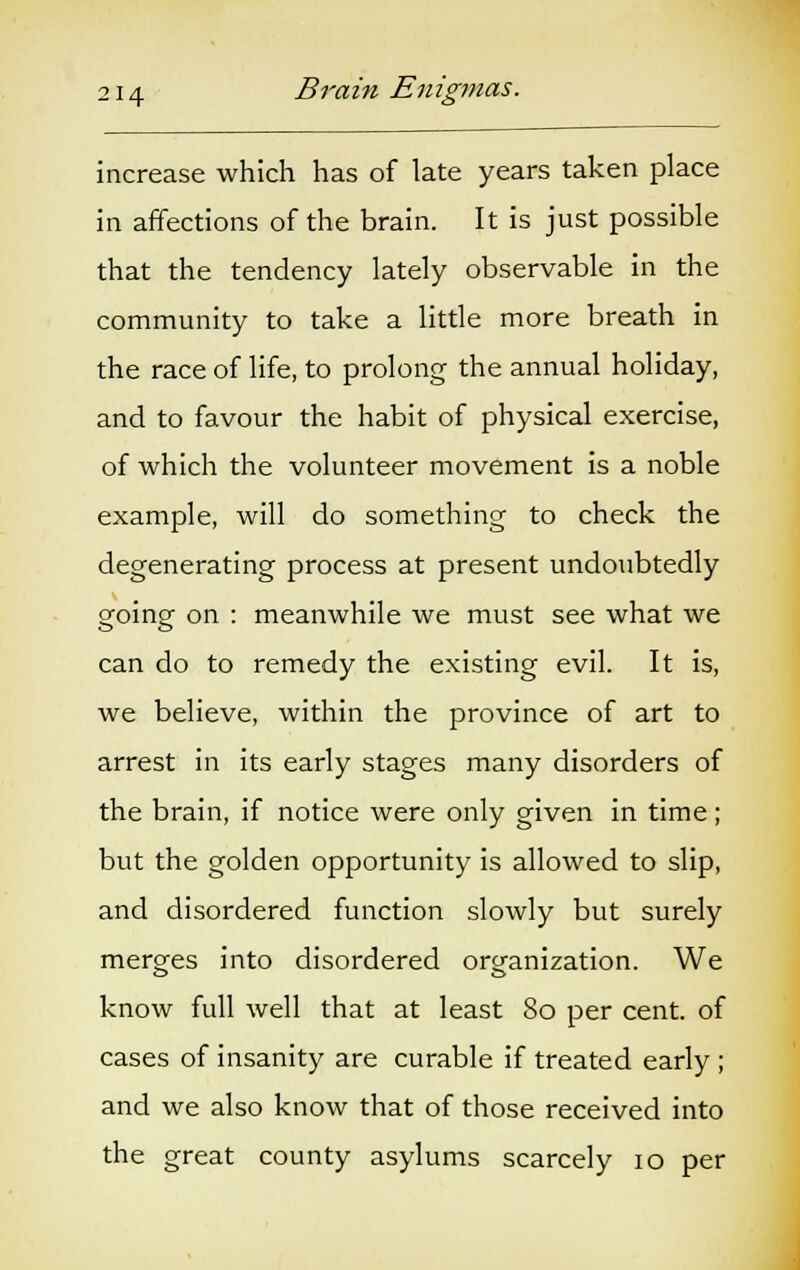 increase which has of late years taken place in affections of the brain. It is just possible that the tendency lately observable in the community to take a little more breath in the race of life, to prolong the annual holiday, and to favour the habit of physical exercise, of which the volunteer movement is a noble example, will do something to check the degenerating process at present undoubtedly going on : meanwhile we must see what we can do to remedy the existing evil. It is, we believe, within the province of art to arrest in its early stages many disorders of the brain, if notice were only given in time; but the golden opportunity is allowed to slip, and disordered function slowly but surely merges into disordered organization. We know full well that at least 80 per cent, of cases of insanity are curable if treated early ; and we also know that of those received into the great county asylums scarcely 10 per